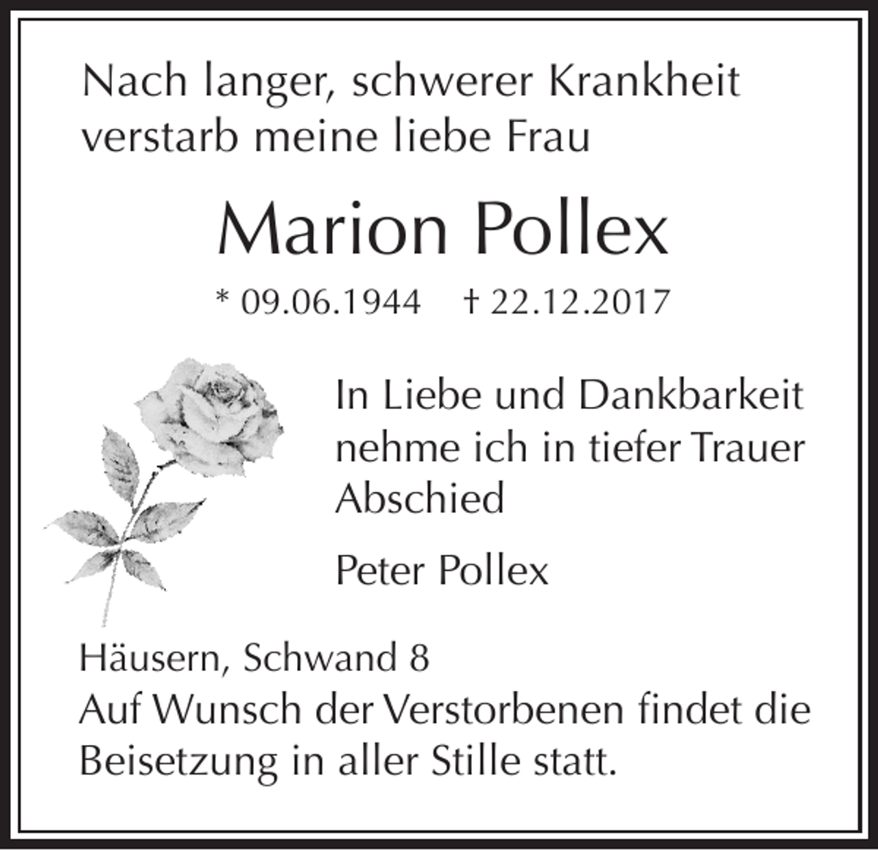 <p>N a c h l langer,<br />Nach<br />a n g er, s schwerer<br />c h w er er KrKrankheit<br />a n k h eit<br />vverstarb<br />erst ar b meine<br />m ei n e liliebe<br />e b e Fr<br />au<br />Frau</p><p>MMarion<br />ari o n Pollex<br />P oll e x</p><p>** 09.06.1944<br />0 9. 0 6. 1 9</p><p>†† 222.12.2017<br />2. 1 2. 2 0 1 7</p><p>IInn Liebe<br />Li e b e und<br />u n d Dankbarkeit<br />D a n k b ar k eit<br />nnehme<br />e h m e iich<br />c h iin<br />n titiefer<br />ef er Tr<br />a u er<br />Trauer<br />AAbschied<br />bs c hi e d<br />PPeter<br />et e r Pollex<br />P oll e x<br />HHäusern,<br />ä us er n, SSchwand<br />c h w a n d 88</p><p>A uf Wunsch<br />Auf<br />W u ns c h dder<br />er VVerstorbenen<br />erst or b e n e n fifindet<br />n d et didie<br />e<br />aller<br />Stille<br />BBeisetzung<br />eis et z u n g i in<br />n all<br />er Still<br />e ststatt.<br />att.</p>