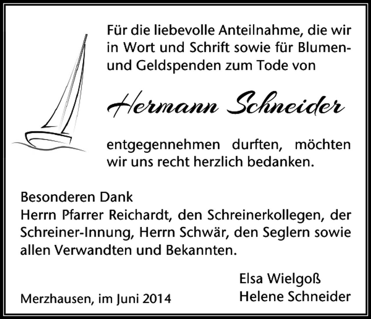 <p>Für die liebevolle Anteilnahme, die wir<br />in Wort und Schrift sowie für Blumenund Geldspenden zum Tode von</p><p>Hermann Schneider<br />entgegennehmen durften, möchten<br />wir uns recht herzlich bedanken.<br />Besonderen Dank<br />Herrn Pfarrer Reichardt, den Schreinerkollegen, der<br />Schreiner-Innung, Herrn Schwär, den Seglern sowie<br />allen Verwandten und Bekannten.<br />Merzhausen, im Juni 2014</p><p>Elsa Wielgoß<br />Helene Schneider</p>