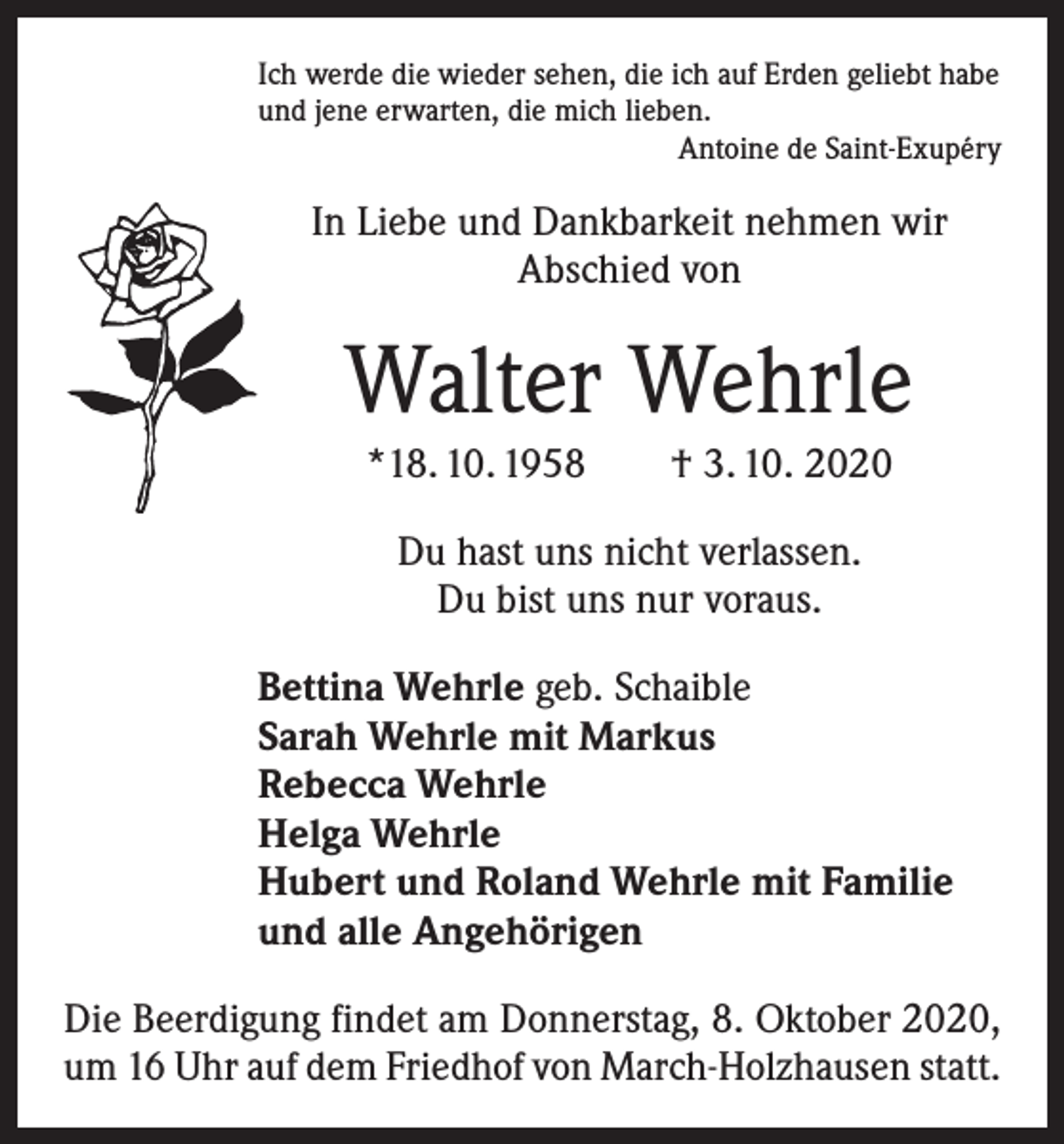 <p>Ich werde die wieder sehen, die ich auf Erden geliebt habe<br />und jene erwarten, die mich lieben.</p><p>Antoine de Saint-Exupéry</p><p>In Liebe und Dankbarkeit nehmen wir<br />Abschied von</p><p>Walter Wehrle<br />*18. 10. 1958 † 3. 10. 2020<br />Du hast uns nicht verlassen.<br />Du bist uns nur voraus.</p><p>Bettina Wehrle geb. Schaible<br />Sarah Wehrle mit Markus<br />Rebecca Wehrle<br />Helga Wehrle<br />Hubert und Roland Wehrle mit Familie<br />und alle Angehörigen</p><p>Die Beerdigung findet am Donnerstag, 8. Oktober 2020,<br />um 16 Uhr auf dem Friedhof von March-Holzhausen statt.</p>