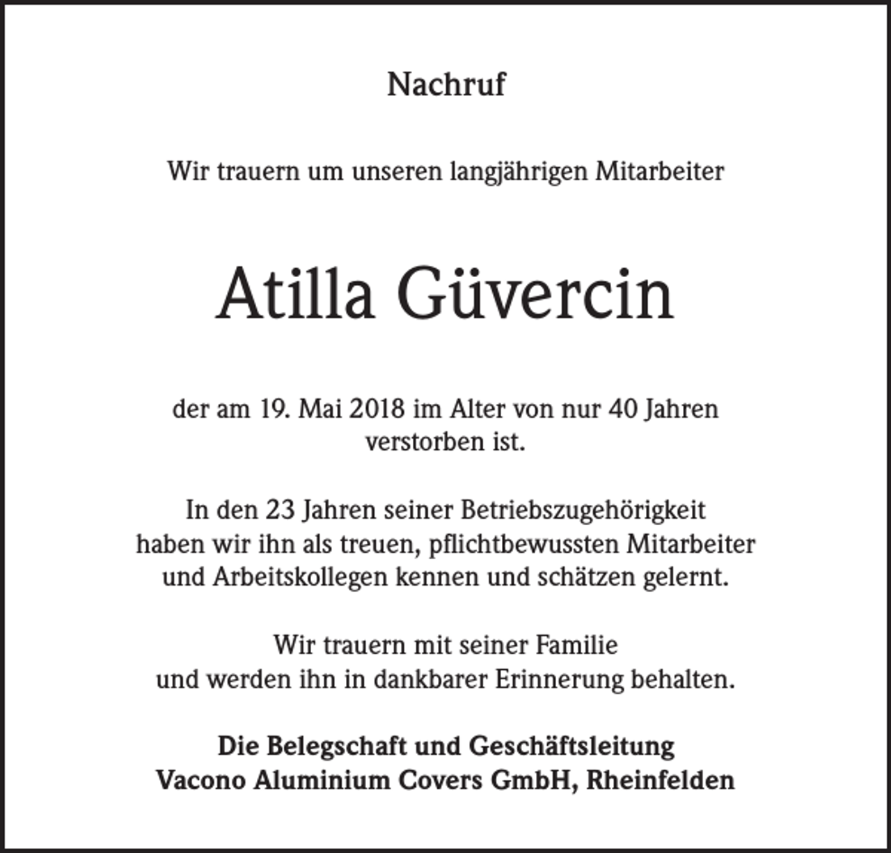 <p>Nachruf<br />Wir trauern um unseren langjährigen Mitarbeiter</p><p>Atilla Güvercin<br />der am 19. Mai 2018 im Alter von nur 40 Jahren<br />verstorben ist.<br />In den 23 Jahren seiner Betriebszugehörigkeit<br />haben wir ihn als treuen, pflichtbewussten Mitarbeiter<br />und Arbeitskollegen kennen und schätzen gelernt.<br />Wir trauern mit seiner Familie<br />und werden ihn in dankbarer Erinnerung behalten.<br />Die Belegschaft und Geschäftsleitung<br />Vacono Aluminium Covers GmbH, Rheinfelden</p>