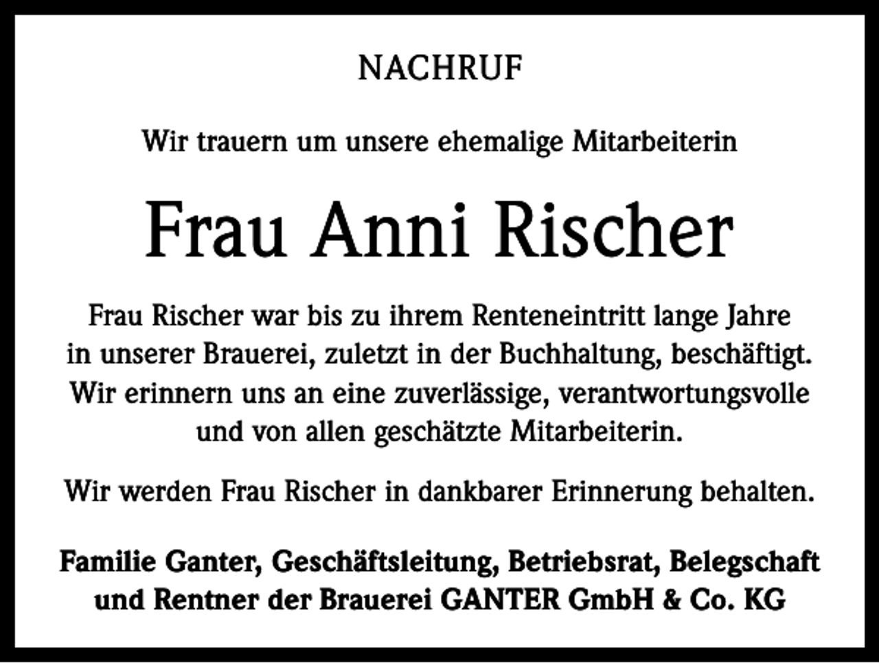 <p>NACHRUF<br />Wir trauern um unsere ehemalige Mitarbeiterin</p><p>Frau Anni Rischer<br />Frau Rischer war bis zu ihrem Renteneintritt lange Jahre<br />in unserer Brauerei, zuletzt in der Buchhaltung, beschäftigt.<br />Wir erinnern uns an eine zuverlässige, verantwortungsvolle<br />und von allen geschätzte Mitarbeiterin.<br />Wir werden Frau Rischer in dankbarer Erinnerung behalten.<br />Familie Ganter, Geschäftsleitung, Betriebsrat, Belegschaft<br />und Rentner der Brauerei GANTER GmbH &amp; Co. KG</p>