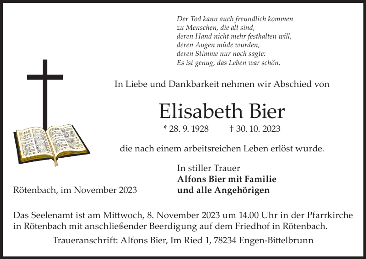 <p>Der Tod kann auch freundlich kommen<br />zu Menschen, die alt sind,<br />deren Hand nicht mehr festhalten will,<br />deren Augen müde wurden,<br />deren Stimme nur noch sagte:<br />Es ist genug, das Leben war schön.</p><p>In Liebe und Dankbarkeit nehmen wir Abschied von</p><p>Elisabeth Bier<br />* 28. 9. 1928</p><p>† 30. 10. 2023</p><p>die nach einem arbeitsreichen Leben erlöst wurde.</p><p>Rötenbach, im November 2023</p><p>In stiller Trauer<br />Alfons Bier mit Familie<br />und alle Angehörigen</p><p>Das Seelenamt ist am Mittwoch, 8. November 2023 um 14.00 Uhr in der Pfarrkirche<br />in Rötenbach mit anschließender Beerdigung auf dem Friedhof in Rötenbach.<br />Traueranschrift: Alfons Bier, Im Ried 1, 78234 Engen-Bittelbrunn</p>