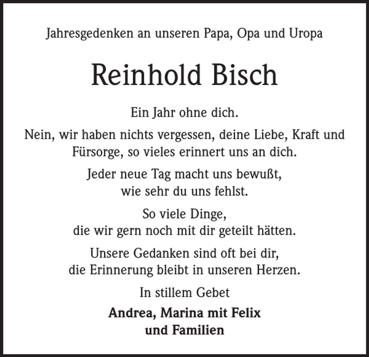 <p>Jahresgedenken an unseren Papa, Opa und Uropa</p><p>Reinhold Bisch<br />Ein Jahr ohne dich.<br />Nein, wir haben nichts vergessen, deine Liebe, Kraft und<br />Fürsorge, so vieles erinnert uns an dich.<br />Jeder neue Tag macht uns bewußt,<br />wie sehr du uns fehlst.<br />So viele Dinge,<br />die wir gern noch mit dir geteilt hätten.<br />Unsere Gedanken sind oft bei dir,<br />die Erinnerung bleibt in unseren Herzen.<br />In stillem Gebet<br />Andrea, Marina mit Felix<br />und Familien</p>