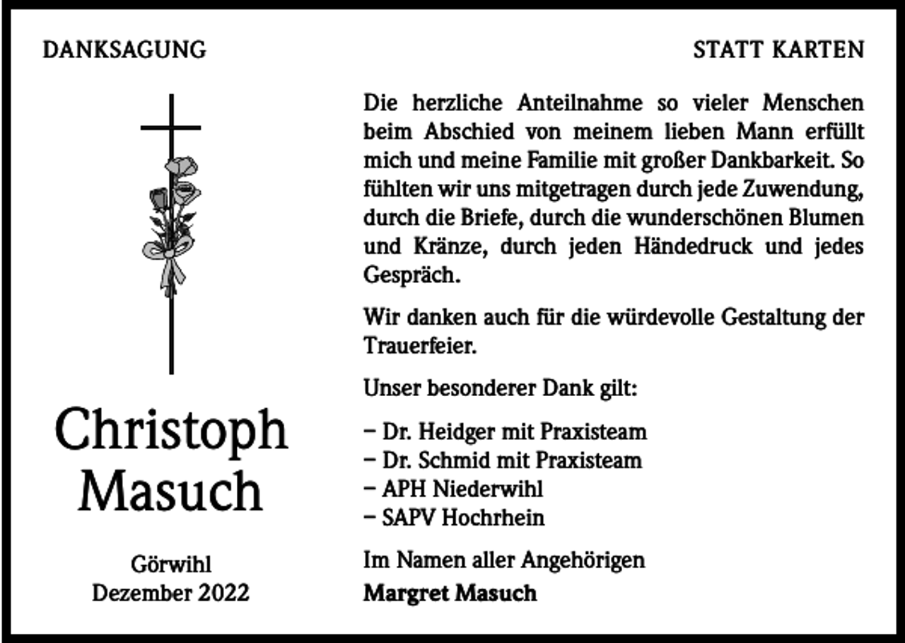 <p>DANKSAGUNG</p><p>STATT KARTEN<br />Die herzliche Anteilnahme so vieler Menschen<br />beim Abschied von meinem lieben Mann erfüllt<br />mich und meine Familie mit großer Dankbarkeit. So<br />fühlten wir uns mitgetragen durch jede Zuwendung,<br />durch die Briefe, durch die wunderschönen Blumen<br />und Kränze, durch jeden Händedruck und jedes<br />­Gespräch.<br />Wir danken auch für die würdevolle Gestaltung der<br />Trauerfeier.</p><p>Christoph<br />Masuch<br />Görwihl<br />Dezember 2022</p><p>Unser besonderer Dank gilt:<br />– Dr. Heidger mit Praxisteam<br />– Dr. Schmid mit Praxisteam<br />– APH Niederwihl<br />– SAPV Hochrhein<br />Im Namen aller Angehörigen<br />Margret Masuch</p>