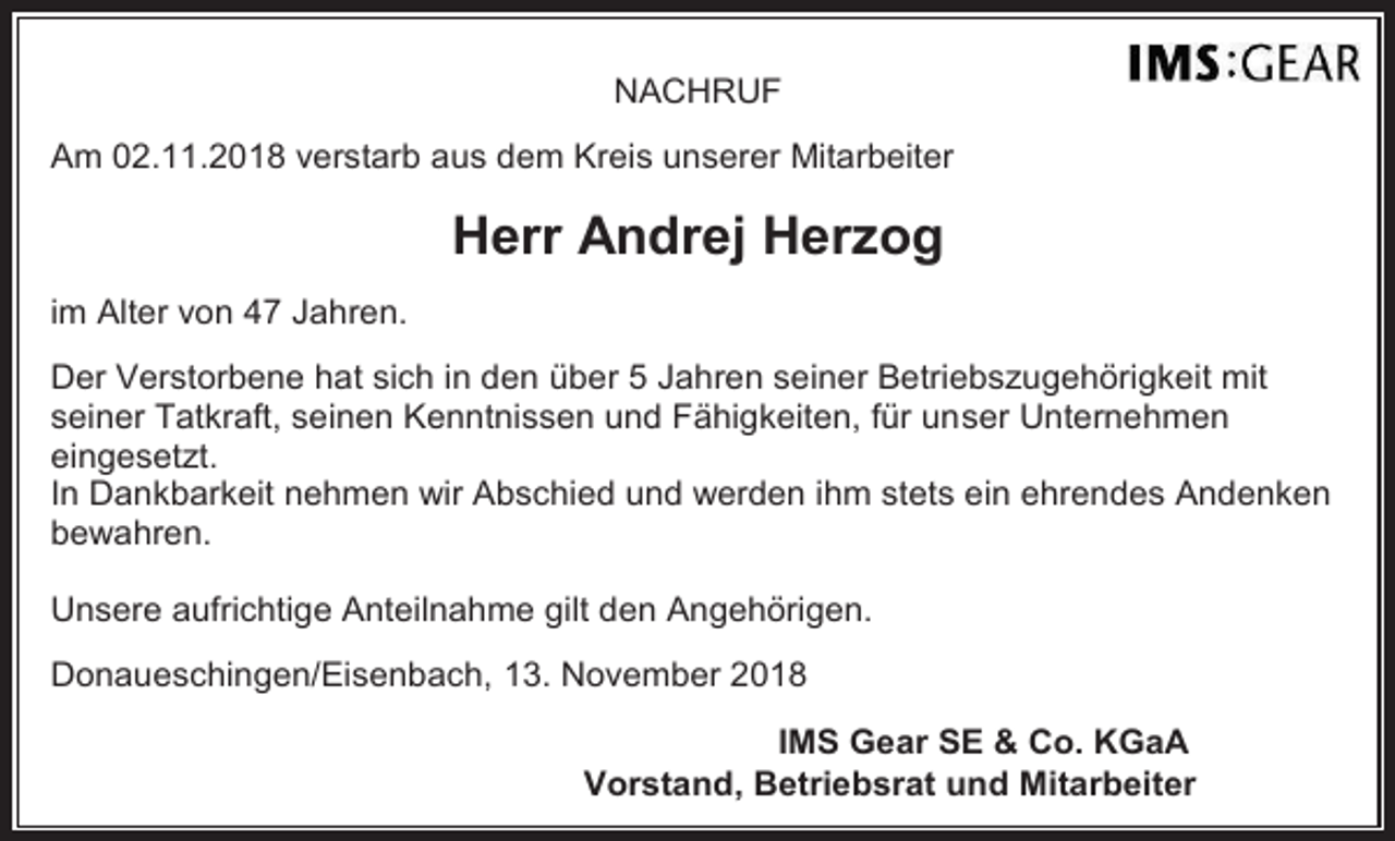 <p>NACHRUF<br />Am 02.11.2018 verstarb aus dem Kreis unserer Mitarbeiter</p><p>Herr Andrej Herzog<br />im Alter von 47 Jahren.<br />Der Verstorbene hat sich in den über 5 Jahren seiner Betriebszugehörigkeit mit<br />seiner Tatkraft, seinen Kenntnissen und Fähigkeiten, für unser Unternehmen<br />eingesetzt.<br />In Dankbarkeit nehmen wir Abschied und werden ihm stets ein ehrendes Andenken<br />bewahren.<br />Unsere aufrichtige Anteilnahme gilt den Angehörigen.<br />Donaueschingen/Eisenbach, 13. November 2018<br />IMS Gear SE &amp; Co. KGaA<br />Vorstand, Betriebsrat und Mitarbeiter</p>