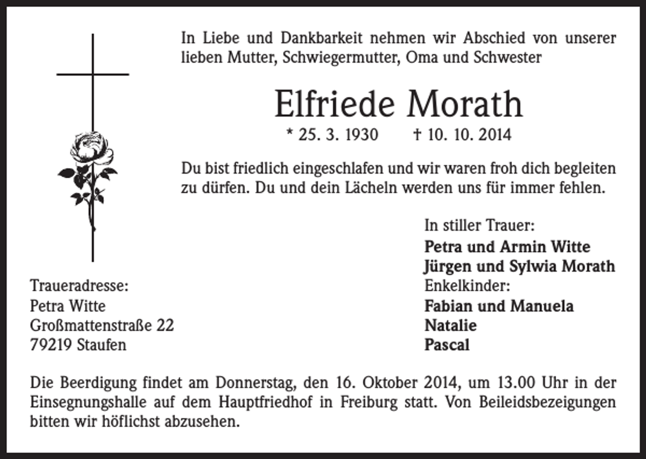 <p>In Liebe und Dankbarkeit nehmen wir Abschied von unserer<br />lieben Mutter, Schwiegermutter, Oma und Schwester</p><p>Elfriede Morath<br />* 25. 3. 1930 † 10. 10. 2014</p><p>Du bist friedlich eingeschlafen und wir waren froh dich begleiten<br />zu dürfen. Du und dein Lächeln werden uns für immer fehlen.</p><p>Traueradresse:<br />Petra Witte<br />Großmattenstraße 22<br />79219 Staufen</p><p>In stiller Trauer:<br />Petra und Armin Witte<br />Jürgen und Sylwia Morath<br />Enkelkinder:<br />Fabian und Manuela<br />Natalie<br />Pascal</p><p>Die Beerdigung findet am Donnerstag, den 16. Oktober 2014, um 13.00 Uhr in der<br />Einsegnungshalle auf dem Hauptfriedhof in Freiburg statt. Von Beileidsbezeigungen<br />bitten wir höflichst abzusehen.</p>