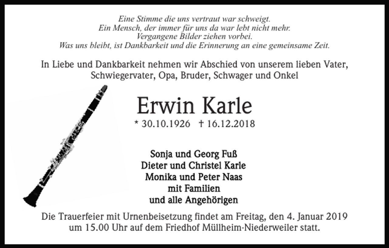 <p>Eine Stimme die uns vertraut war schweigt.<br />Ein Mensch, der immer für uns da war lebt nicht mehr.<br />Vergangene Bilder ziehen vorbei.<br />Was uns bleibt, ist Dankbarkeit und die Erinnerung an eine gemeinsame Zeit.</p><p>In Liebe und Dankbarkeit nehmen wir Abschied von unserem lieben Vater,<br />Schwiegervater, Opa, Bruder, Schwager und Onkel</p><p>Erwin Karle</p><p>* 30.10.1926 † 16.12.2018</p><p>Die Trauerfeier mit Urnenbeisetzung findet am Freitag, den 4. Januar 2019<br />um 15.00 Uhr auf dem Friedhof Müllheim-Niederweiler statt.</p>