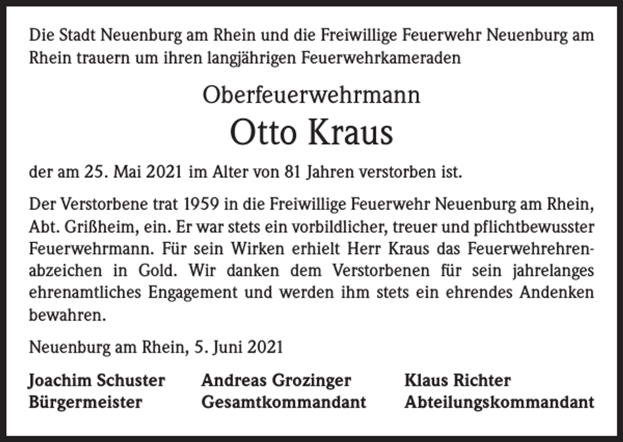 <p>Die Stadt Neuenburg am Rhein und die Freiwillige Feuerwehr Neuenburg am<br />Rhein trauern um ihren langjährigen Feuerwehrkameraden</p><p>Oberfeuerwehrmann</p><p>Otto Kraus</p><p>der am 25. Mai 2021 im Alter von 81 Jahren verstorben ist.<br />Der Verstorbene trat 1959 in die Freiwillige Feuerwehr Neuenburg am Rhein,<br />Abt. Grißheim, ein. Er war stets ein vorbildlicher, treuer und pflichtbewusster<br />Feuerwehrmann. Für sein Wirken erhielt Herr Kraus das Feuerwehrehren­<br />abzeichen in Gold. Wir danken dem Verstorbenen für sein jahrelanges<br />­ehrenamtliches Engagement und werden ihm stets ein ehrendes Andenken<br />bewahren.<br />Neuenburg am Rhein, 5. Juni 2021<br />Joachim Schuster<br />Bürgermeister</p><p>Andreas Grozinger<br />Gesamtkommandant</p><p>Klaus Richter<br />Abteilungskommandant</p>