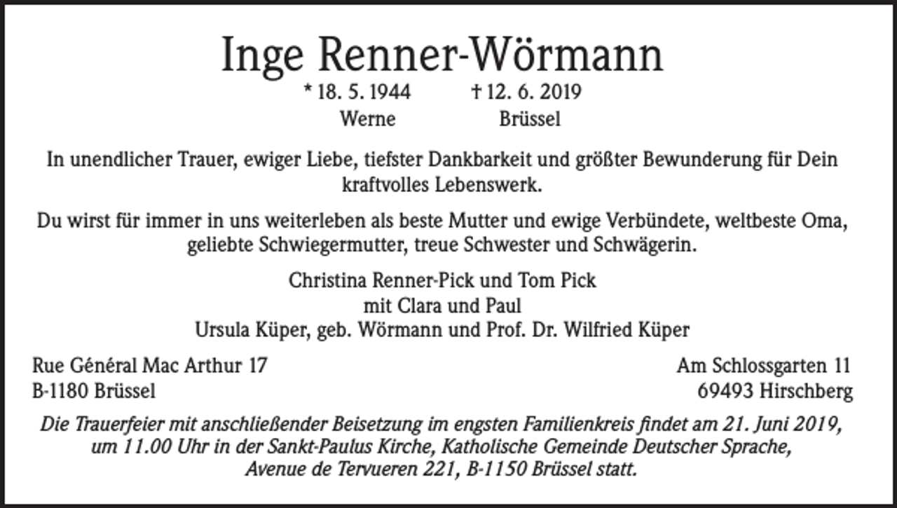 <p>Inge Renner-Wörmann<br />* 18. 5. 1944<br />Werne</p><p>† 12. 6. 2019<br />Brüssel</p><p>In unendlicher Trauer, ewiger Liebe, tiefster Dankbarkeit und größter Bewunderung für Dein<br />kraftvolles Lebenswerk.<br />Du wirst für immer in uns weiterleben als beste Mutter und ewige Verbündete, weltbeste Oma,<br />geliebte Schwiegermutter, treue Schwester und Schwägerin.<br />Christina Renner-Pick und Tom Pick<br />mit Clara und Paul<br />Ursula Küper, geb. Wörmann und Prof. Dr. Wilfried Küper<br />Rue Général Mac Arthur 17<br />B-1180 Brüssel</p><p>Am Schlossgarten 11<br />69493 Hirschberg</p><p>Die Trauerfeier mit anschließender Beisetzung im engsten Familienkreis findet am 21. Juni 2019,<br />um 11.00 Uhr in der Sankt-Paulus Kirche, Katholische Gemeinde Deutscher Sprache,<br />Avenue de Tervueren 221, B-1150 Brüssel statt.</p>
