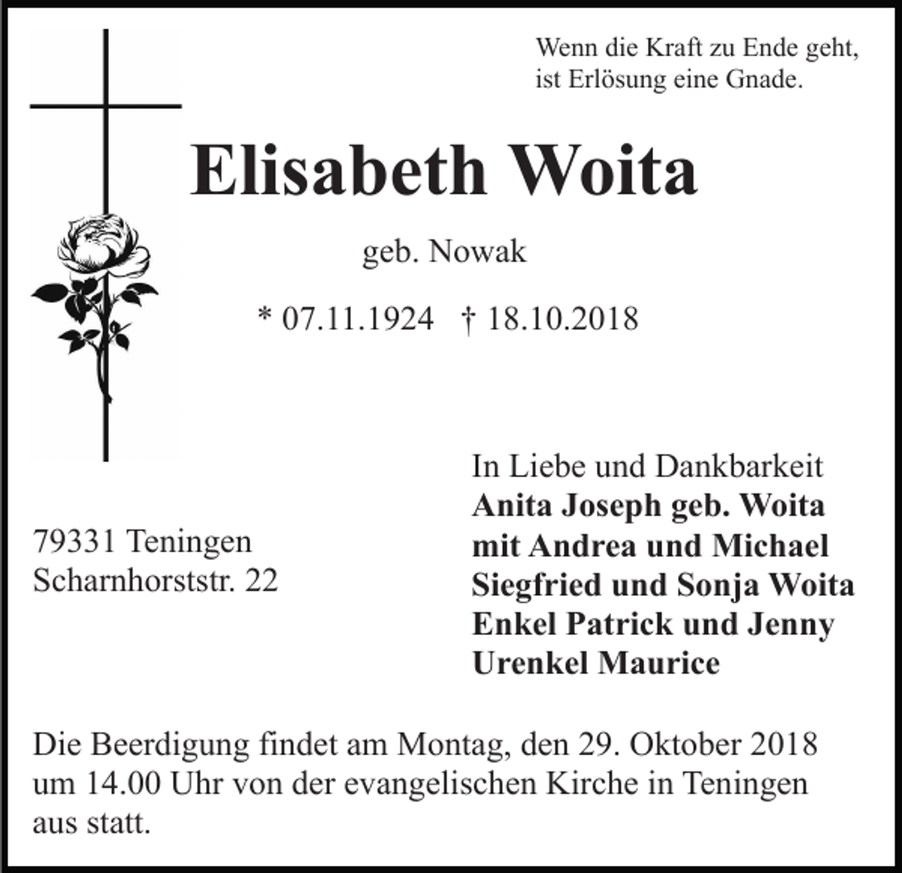 <p>Wenn die Kraft zu Ende geht,<br />ist Erlösung eine Gnade.</p><p>Elisabeth Woita<br />geb. Nowak<br />* 07.11.1924 † 18.10.2018</p><p>79331 Teningen<br />Scharnhorststr. 22</p><p>In Liebe und Dankbarkeit<br />Anita Joseph geb. Woita<br />mit Andrea und Michael<br />Siegfried und Sonja Woita<br />Enkel Patrick und Jenny<br />Urenkel Maurice</p><p>Die Beerdigung findet am Montag, den 29. Oktober 2018<br />um 14.00 Uhr von der evangelischen Kirche in Teningen<br />aus statt.</p>