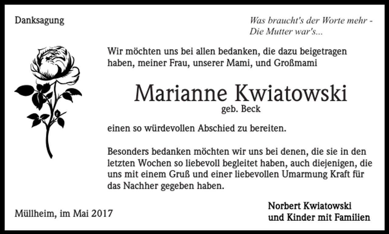 <p>WWas<br />as brbraucht's<br />a u c ht's d der<br />er WWorte<br />ort e mmehr<br />e hr - Di<br />Die<br />e Mutter<br />M utt er wwar's...<br />ar's...</p><p>DDanksagung<br />a n ks a g u n g</p><p>Wir mmöchten<br />ö c ht e n u uns<br />ns b bei<br />ei allallen<br />e n bedanken,<br />b e d a n k e n, die<br />di e dazu<br />d a z u beigetragen<br />b ei g etr a g e n<br />Wir<br />haben,<br />Frau,<br />h a b e n, meiner<br />m ei n er Fr<br />a u, uunserer<br />ns er er Mami,<br />M a mi, und<br />u n d Großmami<br />Gr o ß m a mi</p><p>Marianne<br />M ari a n n e ggeb.<br />KKwiatowski<br />wi at o ws ki<br />e b. Beck<br />Bec k<br />ei n e n ssoo würdevollen<br />w ür d e v oll e n Abschied<br />A b s c hi e d zu<br />z u bereiten.<br />b er eit e n.<br />einen<br />Besonders<br />B es o n d ers bbedanken<br />e d a n k e n möchten<br />m ö c ht e n wir<br />wir uns<br />u ns bei<br />b ei denen,<br />d e n e n , die<br />di e sie<br />si e iinn den<br />de n<br />l et zt e n Wochen<br />W o c h e n so<br />s o li<br />e b ev oll begleitet<br />b e gl eit et haben,<br />h a b e n, aauch<br />u c h di<br />ej e ni g e n, di<br />e<br />letzten<br />liebevoll<br />diejenigen,<br />die<br />u ns mit<br />mit ei<br />n e m Gruß<br />Gr u ß uund<br />n d einer<br />ei n er li<br />e b e v oll e n Umarmung<br />U m ar mu n g Kraft<br />Kr aft ffür<br />ür<br />uns<br />einem<br />liebevollen<br />das<br />d as Nachher<br />N a c h h er ggegeben<br />e g e b e n haben.<br />h a b e n.<br />MMüllheim,<br />üll h ei m, i im<br />m MMai<br />ai</p>