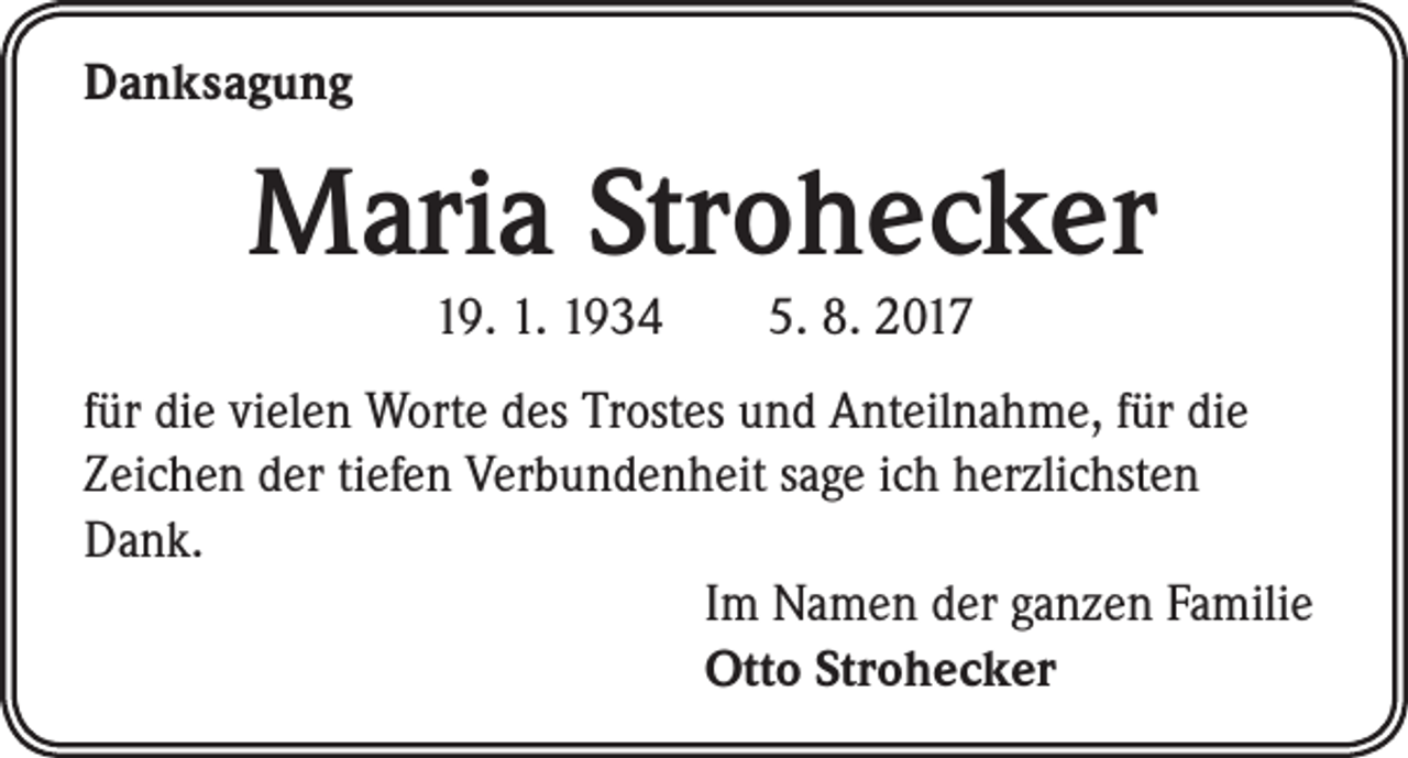 <p>Danksagung</p><p>Maria Strohecker<br />19. 1. 1934 5. 8. 2017</p><p>für die vielen Worte des Trostes und Anteilnahme, für die<br />Zeichen der tiefen Verbundenheit sage ich herzlichsten<br />Dank.<br />Im Namen der ganzen Familie<br />Otto Strohecker</p>
