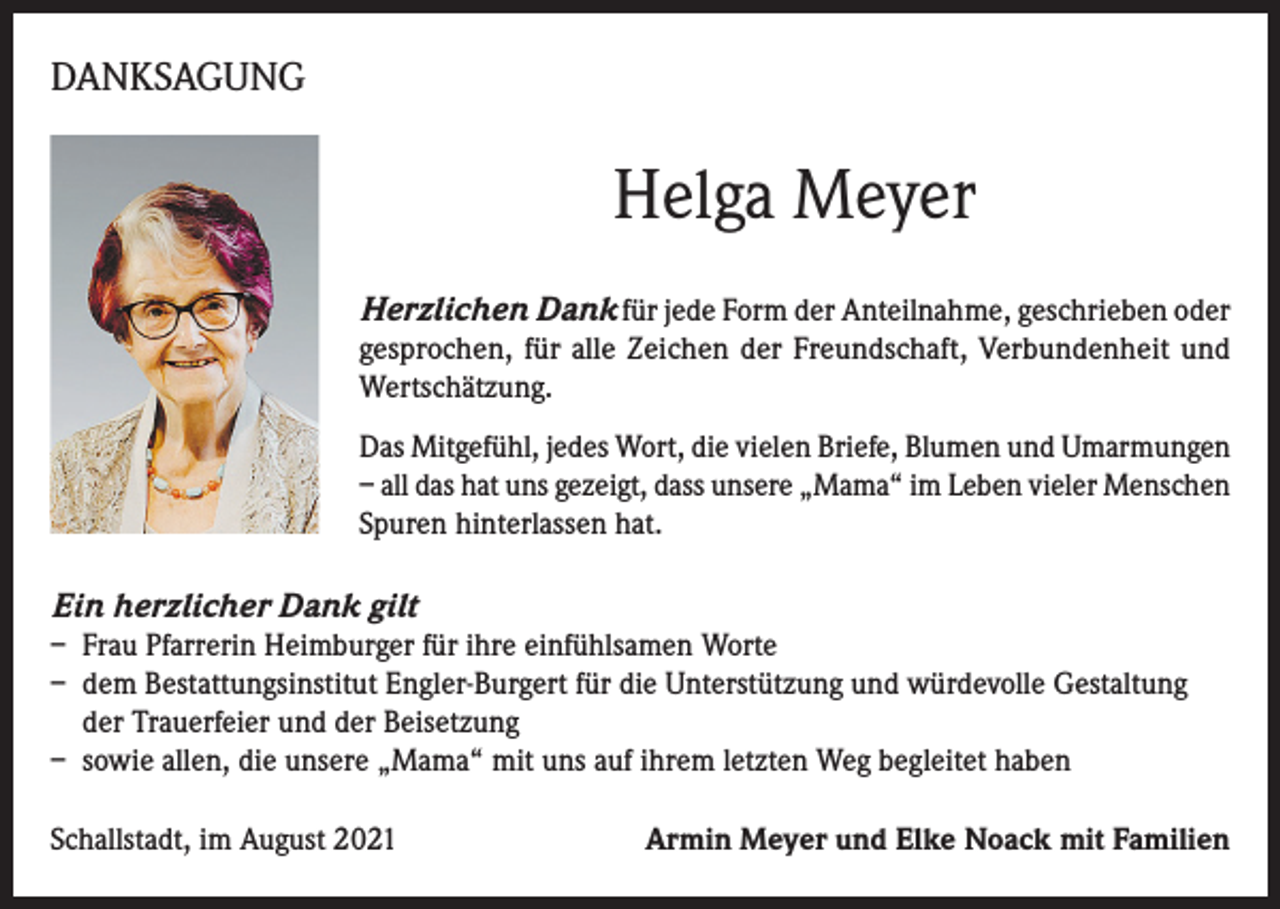 <p>DANKSAGUNG</p><p>Helga Meyer<br />Herzlichen Dank für jede Form der Anteilnahme, geschrieben oder<br />gesprochen, für alle Zeichen der Freundschaft, Verbundenheit und<br />Wertschätzung.<br />Das Mitgefühl, jedes Wort, die vielen Briefe, Blumen und Umarmungen<br />– all das hat uns gezeigt, dass unsere „Mama“ im Leben vieler Menschen<br />Spuren hinterlassen hat.</p><p>Ein herzlicher Dank gilt<br />– Frau Pfarrerin Heimburger für ihre einfühlsamen Worte<br />– dem Bestattungsinstitut Engler-Burgert für die Unterstützung und würdevolle Gestaltung<br />der Trauerfeier und der Beisetzung<br />– sowie allen, die unsere „Mama“ mit uns auf ihrem letzten Weg begleitet haben<br />Schallstadt, im August 2021</p><p>Armin Meyer und Elke Noack mit Familien</p>