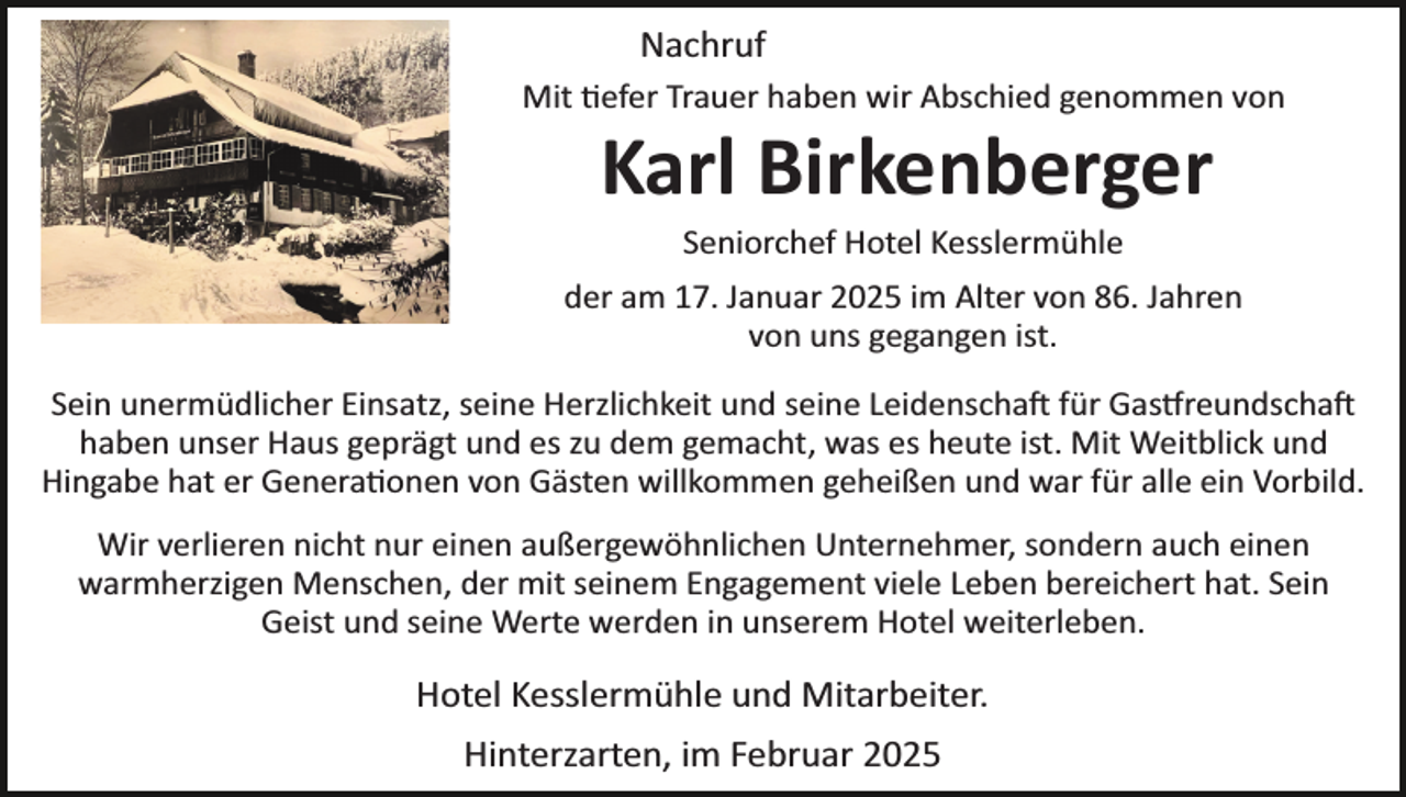 <p>Nachruf<br />Mit tiefer Trauer haben wir Abschied genommen von</p>
<p>Karl Birkenberger<br />Seniorchef Hotel Kesslermühle</p>
<p>der am 17. Januar 2025 im Alter von 86. Jahren<br />von uns gegangen ist.<br />Sein unermüdlicher Einsatz, seine Herzlichkeit und seine Leidenschaft für Gastfreundscha<br />haben unser Haus geprägt und es zu dem gemacht, was es heute ist. Mit Weitblick und<br />Hingabe hat er Generationen von Gästen willkommen geheißen und war für alle ein Vorbild.<br />Wir verlieren nicht nur einen außergewöhnlichen Unternehmer, sondern auch einen<br />warmherzigen Menschen, der mit seinem Engagement viele Leben bereichert hat. Sein<br />Geist und seine Werte werden in unserem Hotel weiterleben.</p>
<p>Hotel Kesslermühle und Mitarbeiter.<br />Hinterzarten, im Februar 2025</p>