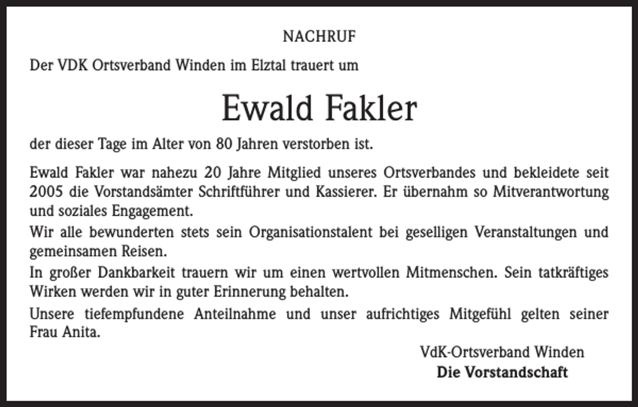 <p>NACHRUF<br />Der VDK Ortsverband Winden im Elztal trauert um</p><p>Ewald Fakler<br />der dieser Tage im Alter von 80 Jahren verstorben ist.<br />Ewald Fakler war nahezu 20 Jahre Mitglied unseres Ortsverbandes und bekleidete seit<br />2005 die Vorstandsämter Schriftführer und Kassierer. Er übernahm so Mitverantwortung<br />und soziales Engagement.<br />Wir alle bewunderten stets sein Organisationstalent bei geselligen Veranstaltungen und<br />gemeinsamen Reisen.<br />In großer Dankbarkeit trauern wir um einen wertvollen Mitmenschen. Sein tatkräftiges<br />Wirken werden wir in guter Erinnerung behalten.<br />Unsere tiefempfundene Anteilnahme und unser aufrichtiges Mitgefühl gelten seiner<br />Frau Anita.<br />VdK-Ortsverband Winden<br />Die Vorstandschaft</p>