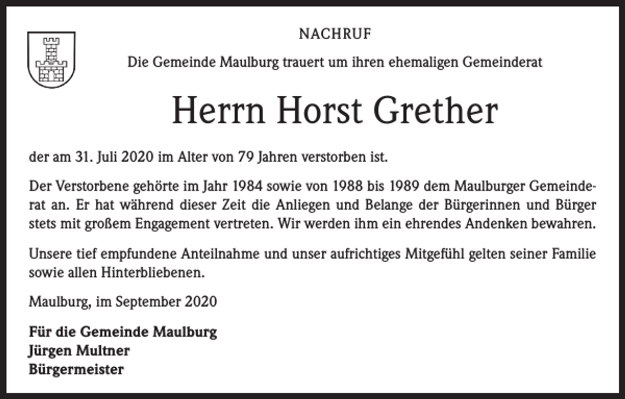 <p>NACHRUF<br />Die Gemeinde Maulburg trauert um ihren ehemaligen Gemeinderat</p><p>Herrn Horst Grether<br />der am 31. Juli 2020 im Alter von 79 Jahren verstorben ist.<br />Der Verstorbene gehörte im Jahr 1984 sowie von 1988 bis 1989 dem Maulburger Gemeinderat an. Er hat während dieser Zeit die Anliegen und Belange der Bürgerinnen und Bürger<br />stets mit großem Engagement vertreten. Wir werden ihm ein ehrendes Andenken bewahren.<br />Unsere tief empfundene Anteilnahme und unser aufrichtiges Mitgefühl gelten seiner Familie<br />sowie allen Hinterbliebenen.<br />Maulburg, im September 2020<br />Für die Gemeinde Maulburg<br />Jürgen Multner<br />Bürgermeister</p>