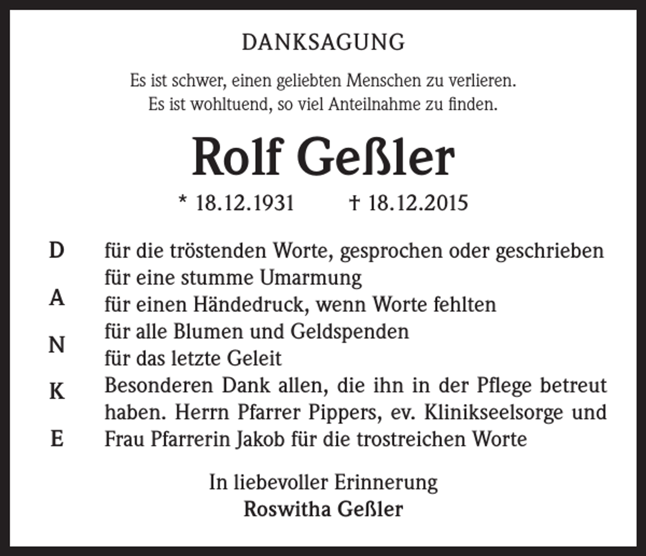 <p>DANKSAGUNG<br />Es ist schwer, einen geliebten Menschen zu verlieren.<br />Es ist wohltuend, so viel Anteilnahme zu finden.</p><p>Rolf Geßler</p><p>* 18.12.1931</p><p>D<br />A<br />N<br />K<br />E</p><p>† 18.12.2015</p><p>für die tröstenden Worte, gesprochen oder geschrieben<br />für eine stumme Umarmung<br />für einen Händedruck, wenn Worte fehlten<br />für alle Blumen und Geldspenden<br />für das letzte Geleit<br />Besonderen Dank allen, die ihn in der Pflege betreut<br />haben. Herrn Pfarrer Pippers, ev. Klinikseelsorge und<br />Frau Pfarrerin Jakob für die trostreichen Worte<br />In liebevoller Erinnerung<br />Roswitha Geßler</p>