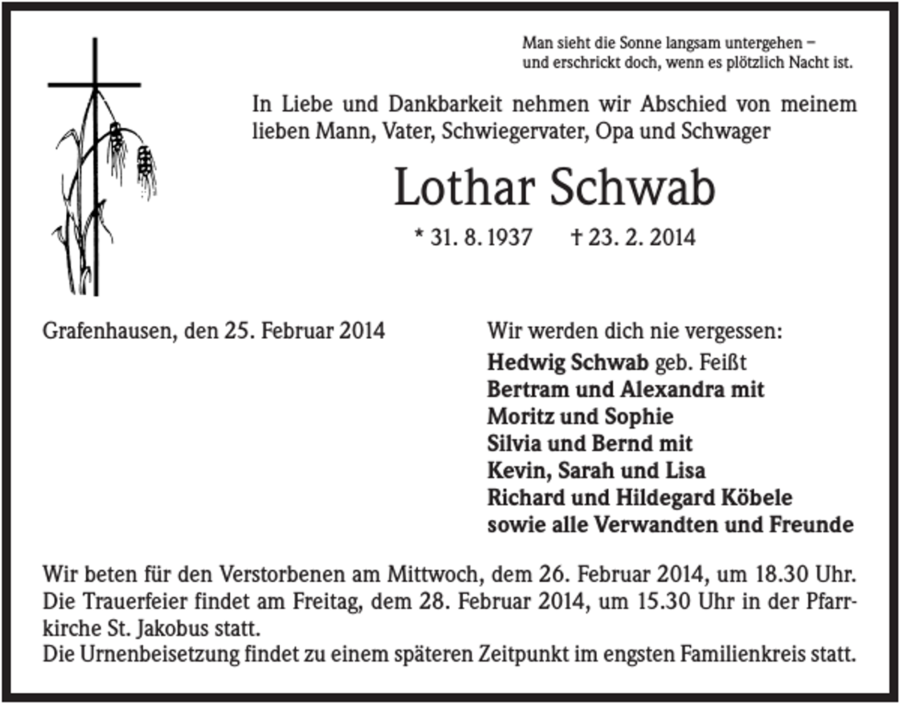 <p>Man sieht die Sonne langsam untergehen –<br />und erschrickt doch, wenn es plötzlich Nacht ist.</p><p>In Liebe und Dankbarkeit nehmen wir Abschied von meinem<br />lieben Mann, Vater, Schwiegervater, Opa und Schwager</p><p>Lothar Schwab<br />* 31. 8. 1937</p><p>Grafenhausen, den 25. Februar 2014</p><p>† 23. 2. 2014</p><p>Wir werden dich nie vergessen:<br />Hedwig Schwab geb. Feißt<br />Bertram und Alexandra mit<br />Moritz und Sophie<br />Silvia und Bernd mit<br />Kevin, Sarah und Lisa<br />Richard und Hildegard Köbele<br />sowie alle Verwandten und Freunde</p><p>Wir beten für den Verstorbenen am Mittwoch, dem 26. Februar 2014, um 18.30 Uhr.<br />Die Trauerfeier findet am Freitag, dem 28. Februar 2014, um 15.30 Uhr in der Pfarrkirche St. Jakobus statt.<br />Die Urnenbeisetzung findet zu einem späteren Zeitpunkt im engsten Familienkreis statt.</p>