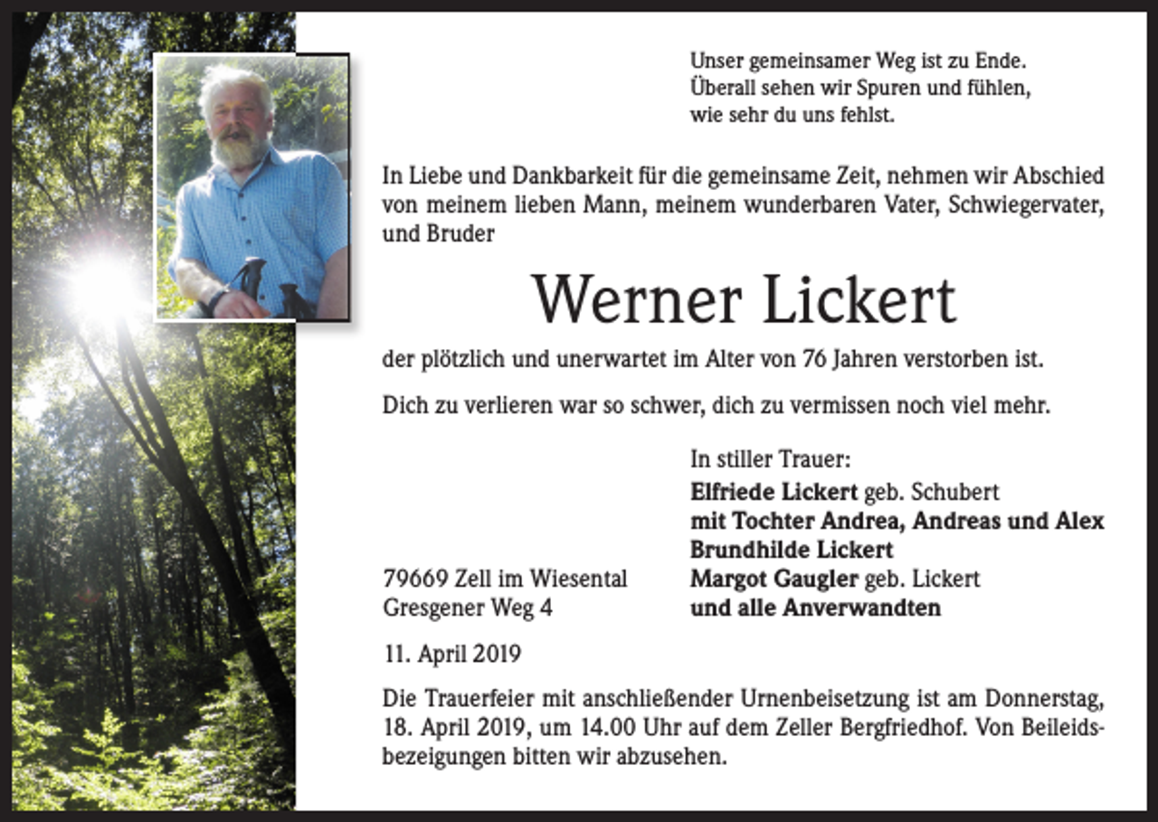 <p>Unser gemeinsamer Weg ist zu Ende.<br />Überall sehen wir Spuren und fühlen,<br />wie sehr du uns fehlst.</p><p>In Liebe und Dankbarkeit für die gemeinsame Zeit, nehmen wir ­A bschied<br />von meinem lieben Mann, meinem wunderbaren Vater, Schwiegervater,<br />und Bruder</p><p>Werner Lickert<br />der plötzlich und unerwartet im Alter von 76 Jahren ­verstorben ist.<br />Dich zu verlieren war so schwer, dich zu vermissen noch viel mehr.</p><p>79669 Zell im Wiesental<br />Gresgener Weg 4</p><p>In stiller Trauer:<br />Elfriede Lickert geb. Schubert<br />mit Tochter Andrea, Andreas und Alex<br />Brundhilde Lickert<br />Margot Gaugler geb. Lickert<br />und alle Anverwandten</p><p>11. April 2019<br />Die Trauerfeier mit anschließender Urnenbeisetzung ist am Donnerstag,<br />18. April 2019, um 14.00 Uhr auf dem Zeller Bergfriedhof. Von Beileidsbezeigungen bitten wir abzusehen.</p>