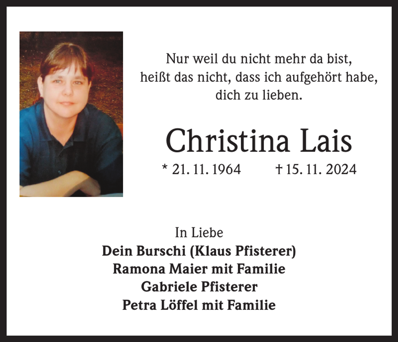 <p>Nur weil du nicht mehr da bist,<br />heißt das nicht, dass ich aufgehört habe,<br />dich zu lieben.</p><p>Christina Lais<br />* 21. 11. 1964</p><p>† 15. 11. 2024</p><p>In Liebe<br />Dein Burschi (Klaus Pfisterer)<br />Ramona Maier mit Familie<br />Gabriele Pfisterer<br />Petra Löffel mit Familie</p>