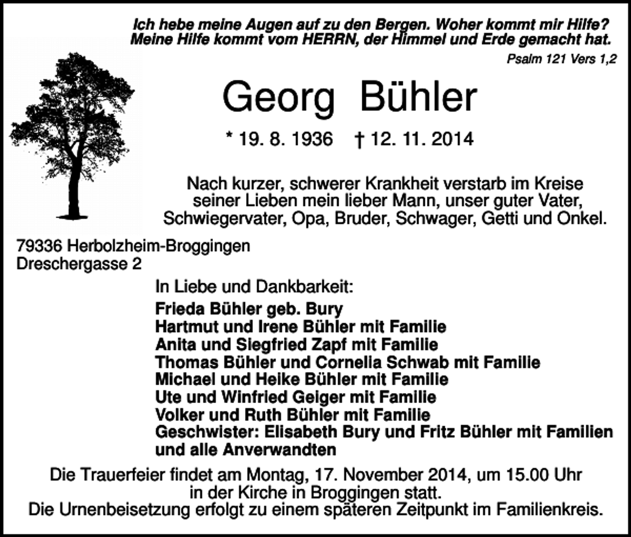 <p>Ich hebe meine Augen auf zu den Bergen. Woher kommt mir Hilfe?<br />Meine Hilfe kommt vom HERRN, der Himmel und Erde gemacht hat.<br />Psalm 121 Vers 1,2</p><p>Georg Bühler<br />* 19. 8. 1936</p><p>† 12. 11. 2014</p><p>Nach kurzer, schwerer Krankheit verstarb im Kreise<br />seiner Lieben mein lieber Mann, unser guter Vater,<br />Schwiegervater, Opa, Bruder, Schwager, Getti und Onkel.<br />79336 Herbolzheim-Broggingen<br />Dreschergasse 2<br />In Liebe und Dankbarkeit:<br />Frieda Bühler geb. Bury<br />Hartmut und Irene Bühler mit Familie<br />Anita und Siegfried Zapf mit Familie<br />Thomas Bühler und Cornelia Schwab mit Familie<br />Michael und Heike Bühler mit Familie<br />Ute und Winfried Geiger mit Familie<br />Volker und Ruth Bühler mit Familie<br />Geschwister: Elisabeth Bury und Fritz Bühler mit Familien<br />und alle Anverwandten</p><p>Die Trauerfeier findet am Montag, 17. November 2014, um 15.00 Uhr<br />in der Kirche in Broggingen statt.<br />Die Urnenbeisetzung erfolgt zu einem späteren Zeitpunkt im Familienkreis.</p>