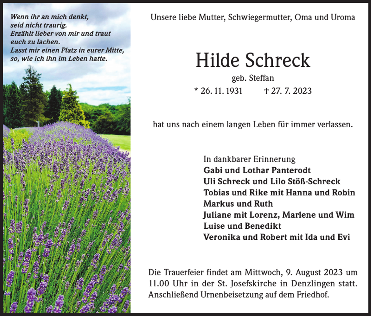 <p>Wenn ihr an mich denkt,<br />seid nicht traurig.<br />Erzählt lieber von mir und traut<br />euch zu lachen.<br />Lasst mir einen Platz in eurer Mitte,<br />so, wie ich ihn im Leben hatte.</p><p>Unsere liebe Mutter, Schwiegermutter, Oma und Uroma</p><p>Hilde Schreck<br />geb. Steffan<br />* 26. 11. 1931<br />† 27. 7. 2023<br />hat uns nach einem langen Leben für immer verlassen.</p><p>In dankbarer Erinnerung<br />Gabi und Lothar Panterodt<br />Uli Schreck und Lilo Stöß-Schreck<br />Tobias und Rike mit Hanna und Robin<br />Markus und Ruth<br />Juliane mit Lorenz, Marlene und Wim<br />Luise und Benedikt<br />Veronika und Robert mit Ida und Evi</p><p>Die Trauerfeier findet am Mittwoch, 9. August 2023 um<br />11.00 Uhr in der St. Josefskirche in Denzlingen statt.<br />Anschließend Urnenbeisetzung auf dem Friedhof.</p>