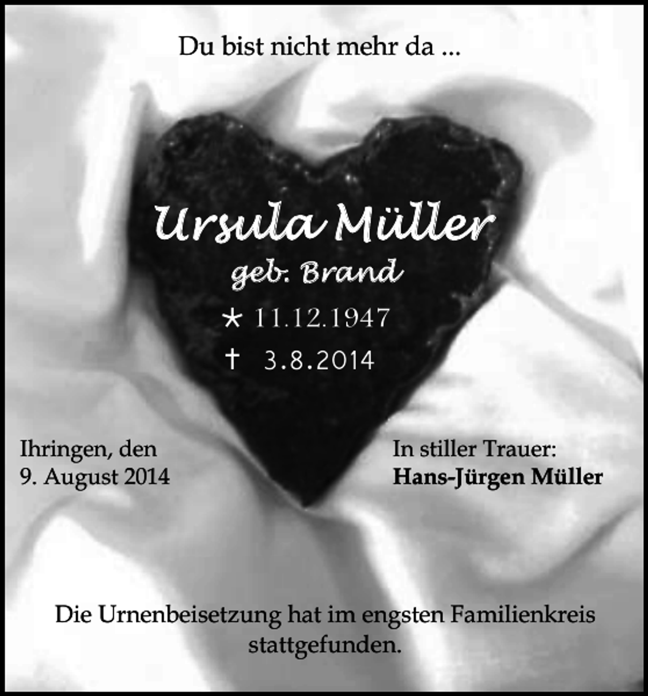 <p>Du bist nicht mehr da ...</p><p>Ursula Müller<br />geb. Brand</p><p> 11.12.1947<br /> 3.8.2014<br />Ihringen, den<br />9. August 2014</p><p>In stiller Trauer:<br />Hans-Jürgen Müller</p><p>Die Urnenbeisetzung hat im engsten Familienkreis<br />stattgefunden.</p>