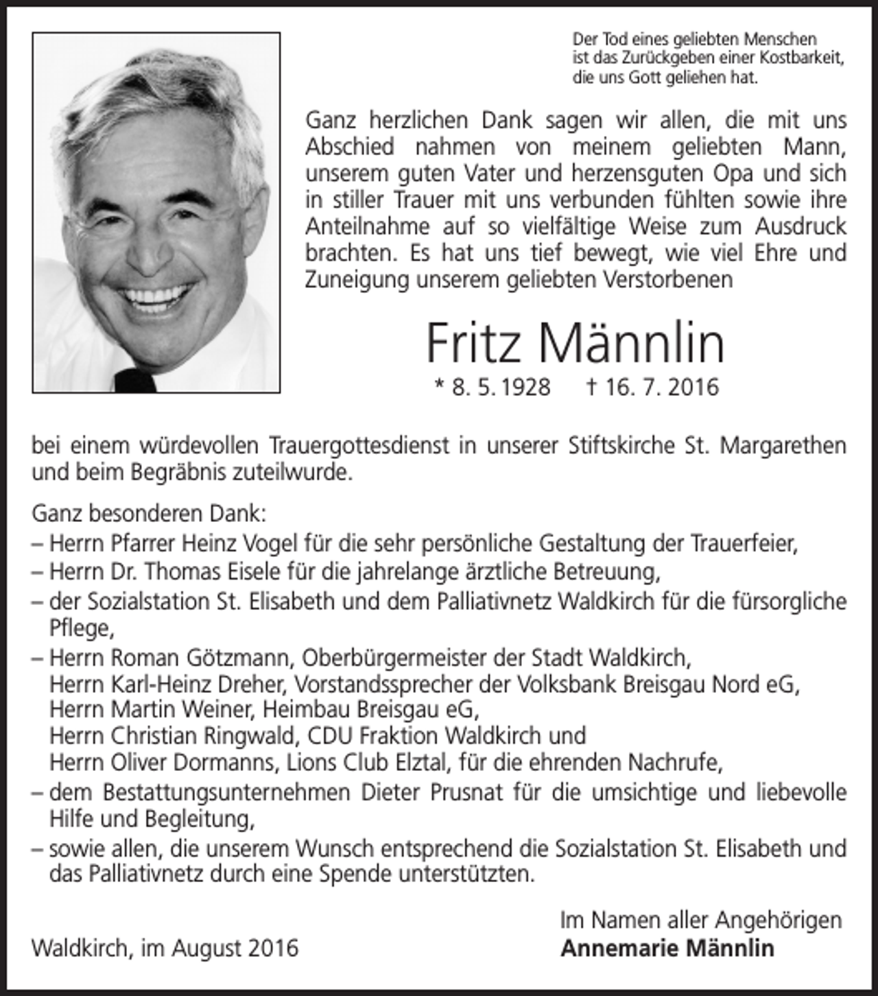 <p>Der Tod eines geliebten Menschen<br />ist das Zurückgeben einer Kostbarkeit,<br />die uns Gott geliehen hat.</p><p>Ganz herzlichen Dank sagen wir allen, die mit uns<br />Abschied nahmen von meinem geliebten Mann,<br />unserem guten Vater und herzensguten Opa und sich<br />in stiller Trauer mit uns verbunden fühlten sowie ihre<br />Anteilnahme auf so vielfältige Weise zum Ausdruck<br />brachten. Es hat uns tief bewegt, wie viel Ehre und<br />Zuneigung unserem g<br />­ eliebten Verstorbenen</p><p>Fritz Männlin<br />* 8. 5. 1928 † 16. 7. 2016</p><p>bei einem würdevollen Trauergottesdienst in unserer Stiftskirche St. Margarethen<br />und beim Begräbnis zuteilwurde.<br />Ganz besonderen Dank:<br />– Herrn Pfarrer Heinz Vogel für die sehr persönliche Gestaltung der Trauerfeier,<br />– Herrn Dr. Thomas Eisele für die jahrelange ärztliche Betreuung,<br />– der Sozialstation St. Elisabeth und dem Palliativnetz Waldkirch für die fürsorgliche<br />Pflege,<br />– Herrn Roman Götzmann, Oberbürgermeister der Stadt Waldkirch,<br />Herrn Karl-Heinz Dreher, Vorstandssprecher der Volksbank Breisgau Nord eG,<br />Herrn Martin Weiner, H<br />­ eimbau B<br />­ reisgau eG,<br />Herrn Christian Ringwald, CDU Fraktion Waldkirch und<br />Herrn Oliver Dormanns, Lions Club Elztal, für die ehrenden Nachrufe,<br />– dem Bestattungsunternehmen Dieter Prusnat für die umsichtige und liebevolle<br />Hilfe und Begleitung,<br />– sowie allen, die unserem Wunsch entsprechend die Sozialstation St. Elisabeth und<br />das Palliativnetz durch eine Spende unterstützten.</p><p>Waldkirch, im August 2016</p><p>Im Namen aller Angehörigen<br />Annemarie Männlin</p>