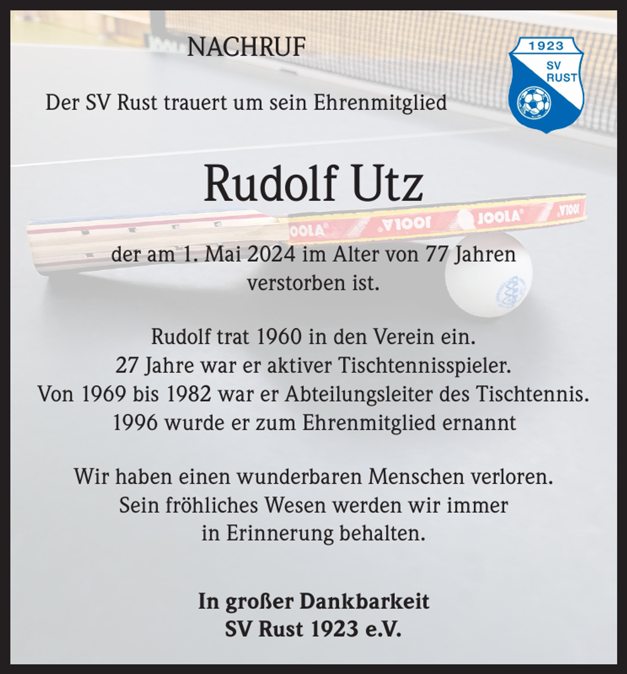 <p>NACHRUF<br />Der SV Rust trauert um sein Ehrenmitglied</p><p>Rudolf Utz<br />der am 1. Mai 2024 im Alter von 77 Jahren<br />verstorben ist.<br />Rudolf trat 1960 in den Verein ein.<br />27 Jahre war er aktiver Tischtennisspieler.<br />Von 1969 bis 1982 war er Abteilungsleiter des Tischtennis.<br />1996 wurde er zum Ehrenmitglied ernannt<br />Wir haben einen wunderbaren Menschen verloren.<br />Sein fröhliches Wesen werden wir immer<br />in Erinnerung behalten.<br />In großer Dankbarkeit<br />SV Rust 1923 e.V.</p>