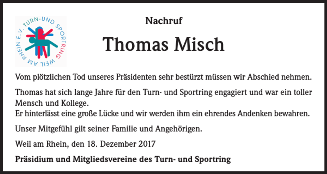 <p>Nachruf</p><p>Thomas Misch<br />Vom plötzlichen Tod unseres Präsidenten sehr bestürzt müssen wir Abschied nehmen.<br />Thomas hat sich lange Jahre für den Turn- und Sportring engagiert und war ein toller<br />Mensch und Kollege.<br />Er hinterlässt eine große Lücke und wir werden ihm ein ehrendes Andenken bewahren.<br />Unser Mitgefühl gilt seiner Familie und Angehörigen.<br />Weil am Rhein, den 18. Dezember 2017<br />Präsidium und Mitgliedsvereine des Turn- und Sportring</p>