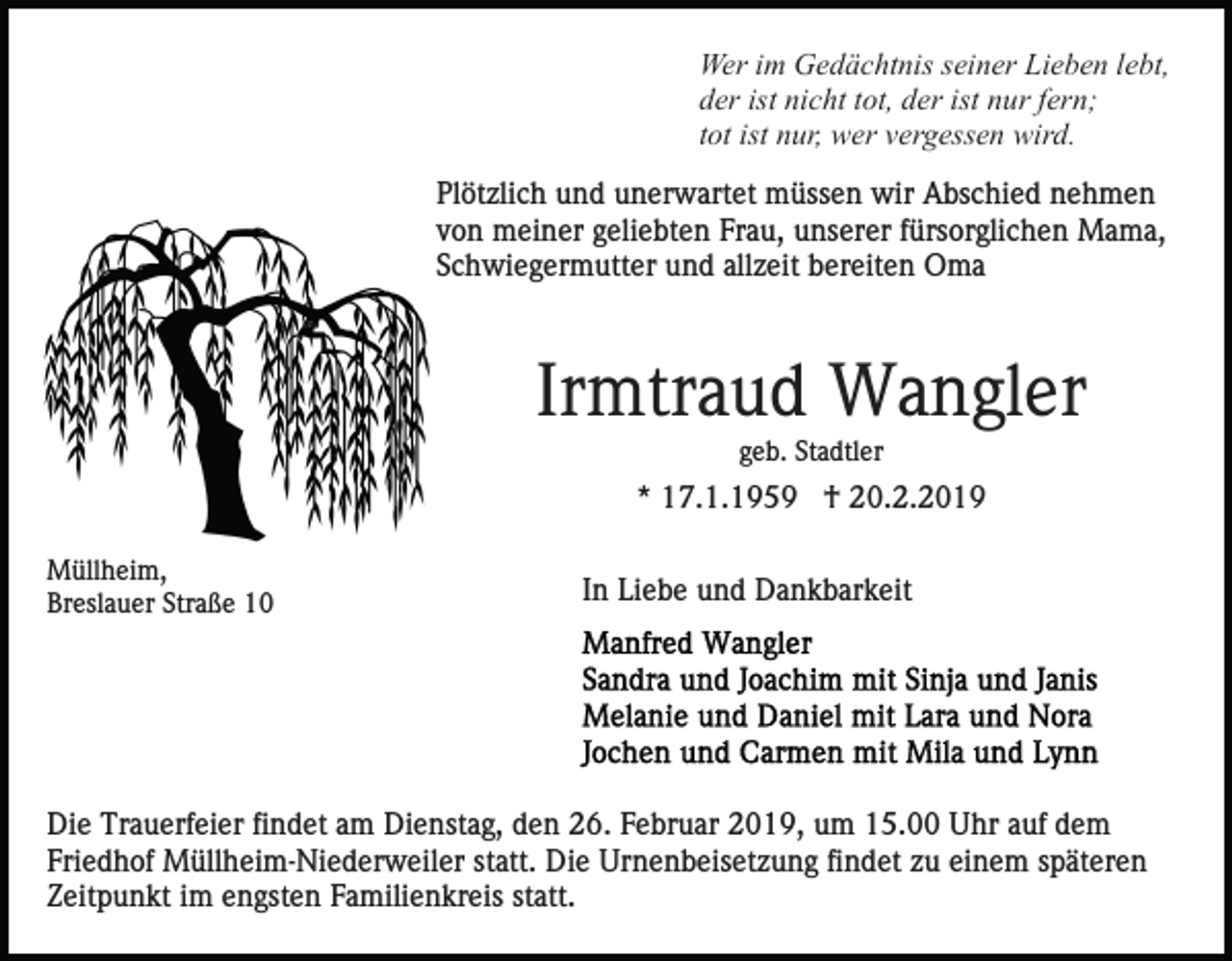 <p>Wer im Gedächtnis seiner Lieben lebt,<br />der ist nicht tot, der ist nur fern;<br />tot ist nur, wer vergessen wird.<br />Plötzlich und unerwartet müssen wir Abschied nehmen<br />von meiner geliebten Frau, unserer fürsorglichen Mama,<br />Schwiegermutter und allzeit bereiten Oma</p><p>Irmtraud Wangler<br />geb. Stadtler</p><p>* 17.1.1959 † 20.2.2019<br />Müllheim,<br />Breslauer Straße 10</p><p>In Liebe und Dankbarkeit</p><p>Die Trauerfeier findet am Dienstag, den 26. Februar 2019, um 15.00 Uhr auf dem<br />Friedhof Müllheim-Niederweiler statt. Die Urnenbeisetzung findet zu einem späteren<br />Zeitpunkt im engsten Familienkreis statt.</p>