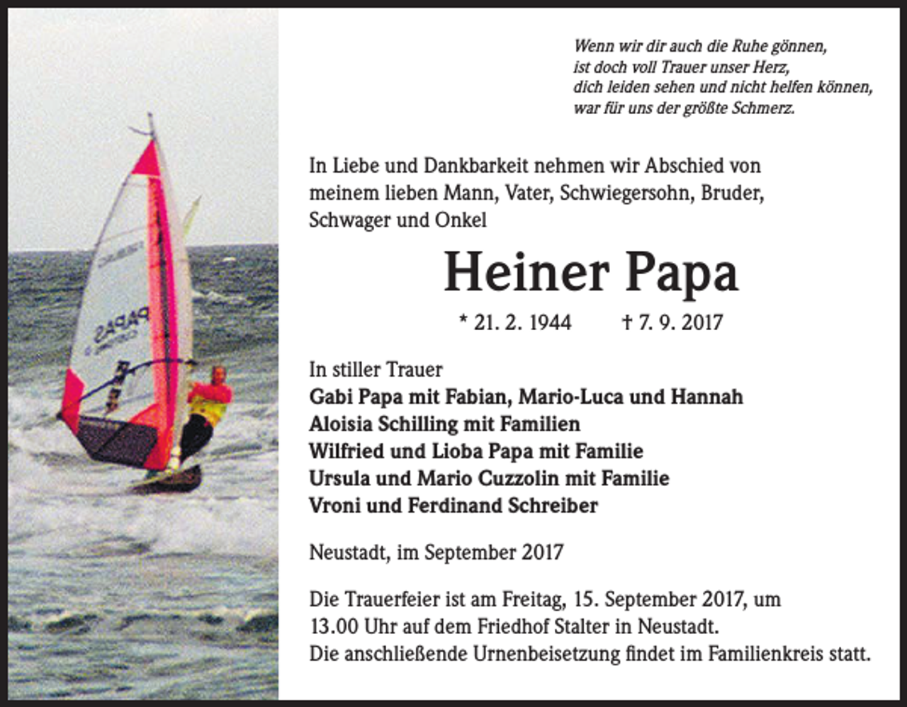 <p>Wenn wir dir auch die Ruhe gönnen,<br />ist doch voll Trauer unser Herz,<br />dich leiden sehen und nicht helfen können,<br />war für uns der größte Schmerz.</p><p>In Liebe und Dankbarkeit nehmen wir Abschied von<br />meinem lieben Mann, Vater, Schwiegersohn, Bruder,<br />Schwager und Onkel</p><p>Heiner Papa<br />* 21. 2. 1944 † 7. 9. 2017<br />In stiller Trauer<br />Gabi Papa mit Fabian, Mario-Luca und Hannah<br />Aloisia Schilling mit Familien<br />Wilfried und Lioba Papa mit Familie<br />Ursula und Mario Cuzzolin mit Familie<br />Vroni und Ferdinand Schreiber<br />Neustadt, im September 2017<br />Die Trauerfeier ist am Freitag, 15. September 2017, um<br />13.00 Uhr auf dem Friedhof Stalter in Neustadt.<br />Die anschließende Urnenbeisetzung findet im Familienkreis statt.</p>