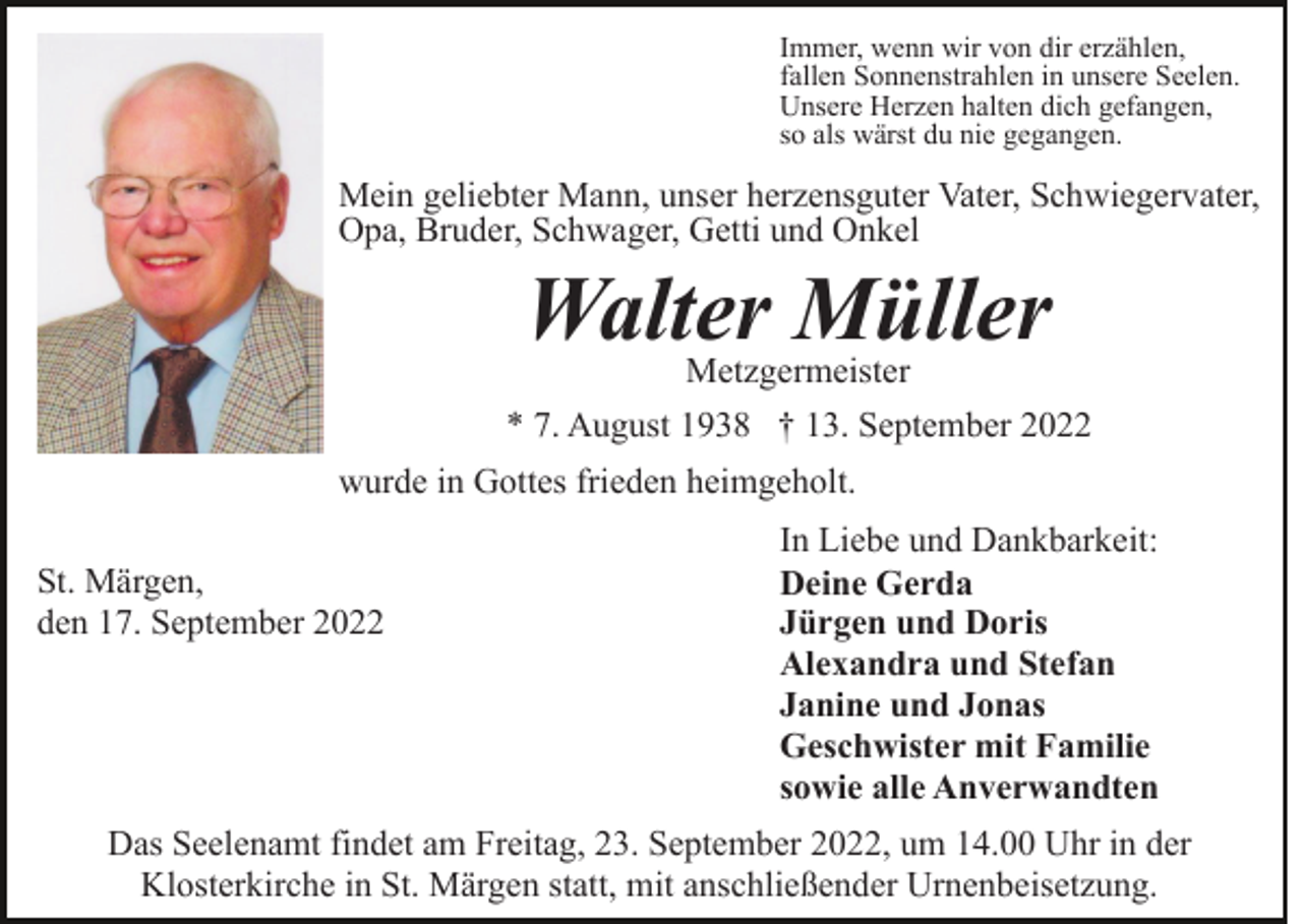 <p>Immer, wenn wir von dir erzählen,<br />fallen Sonnenstrahlen in unsere Seelen.<br />Unsere Herzen halten dich gefangen,<br />so als wärst du nie gegangen.</p><p>Mein geliebter Mann, unser herzensguter Vater, Schwiegervater,<br />Opa, Bruder, Schwager, Getti und Onkel</p><p>Walter Müller</p><p>Metzgermeister<br />* 7. August 1938 † 13. September 2022<br />wurde in Gottes frieden heimgeholt.<br />St. Märgen,<br />den 17. September 2022</p><p>In Liebe und Dankbarkeit:<br />Deine Gerda<br />Jürgen und Doris<br />Alexandra und Stefan<br />Janine und Jonas<br />Geschwister mit Familie<br />sowie alle Anverwandten</p><p>Das Seelenamt findet am Freitag, 23. September 2022, um 14.00 Uhr in der<br />Klosterkirche in St. Märgen statt, mit anschließender Urnenbeisetzung.</p>