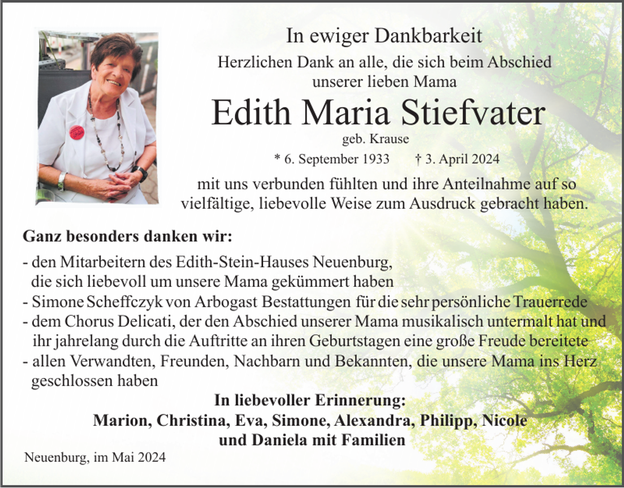 <p>In ewiger Dankbarkeit<br />Herzlichen Dank an alle, die sich beim Abschied<br />unserer lieben Mama</p><p>Edith Maria Stiefvater<br />geb. Krause<br />* 6. September 1933<br />† 3. April 2024</p><p>mit uns verbunden fühlten und ihre Anteilnahme auf so<br />vielfältige, liebevolle Weise zum Ausdruck gebracht haben.<br />Ganz besonders danken wir:<br />- den Mitarbeitern des Edith-Stein-Hauses Neuenburg,<br />die sich liebevoll um unsere Mama gekümmert haben<br />- Simone Scheffczyk von Arbogast Bestattungen für die sehr persönliche Trauerrede<br />- dem Chorus Delicati, der den Abschied unserer Mama musikalisch untermalt hat und<br />ihr jahrelang durch die Auftritte an ihren Geburtstagen eine große Freude bereitete<br />- allen Verwandten, Freunden, Nachbarn und Bekannten, die unsere Mama ins Herz<br />geschlossen haben<br />In liebevoller Erinnerung:<br />Marion, Christina, Eva, Simone, Alexandra, Philipp, Nicole<br />und Daniela mit Familien<br />Neuenburg, im Mai 2024</p>