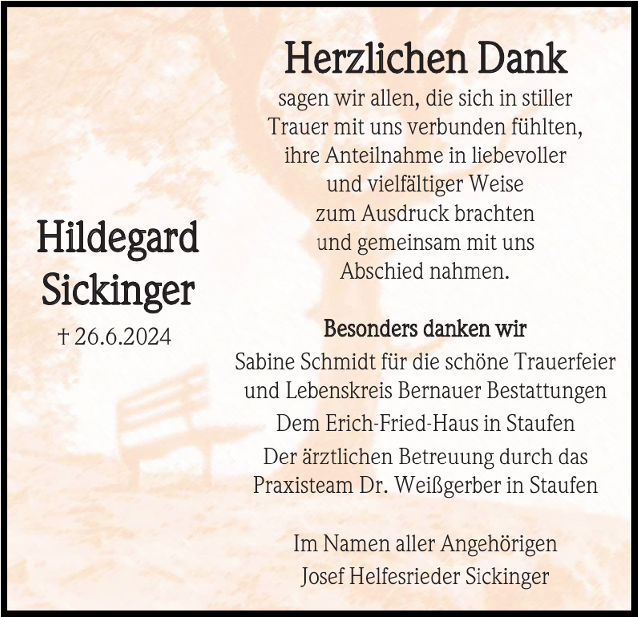 <p>Herzlichen Dank</p><p>Hildegard<br />Sickinger<br />† 26.6.2024</p><p>sagen wir allen, die sich in stiller<br />Trauer mit uns verbunden fühlten,<br />ihre Anteilnahme in liebevoller<br />und vielfältiger Weise<br />zum Ausdruck brachten<br />und gemeinsam mit uns<br />Abschied nahmen.<br />Besonders danken wir<br />Sabine Schmidt für die schöne Trauerfeier<br />und Lebenskreis Bernauer Bestattungen<br />Dem Erich-Fried-Haus in Staufen<br />Der ärztlichen Betreuung durch das<br />Praxisteam Dr. Weißgerber in Staufen<br />Im Namen aller Angehörigen<br />Josef Helfesrieder Sickinger</p>