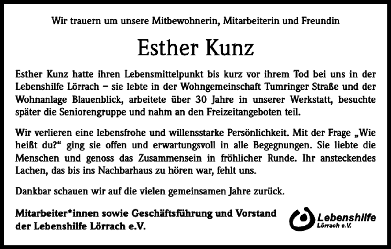 <p>Wir trauern um unsere Mitbewohnerin, Mitarbeiterin und Freundin</p><p>Esther Kunz<br />Esther Kunz hatte ihren Lebensmittelpunkt bis kurz vor ihrem Tod bei uns in der<br />Lebenshilfe Lörrach – sie lebte in der Wohngemeinschaft Tumringer Straße und der<br />Wohnanlage Blauenblick, arbeitete über 30 Jahre in unserer Werkstatt, besuchte<br />­später die Seniorengruppe und nahm an den Freizeitangeboten teil.<br />Wir verlieren eine lebensfrohe und willensstarke Persönlichkeit. Mit der Frage „Wie<br />heißt du?“ ging sie offen und erwartungsvoll in alle Begegnungen. Sie liebte die<br />­Menschen und genoss das Zusammensein in fröhlicher Runde. Ihr ansteckendes<br />Lachen, das bis ins Nachbarhaus zu hören war, fehlt uns.<br />Dankbar schauen wir auf die vielen gemeinsamen Jahre zurück.<br />Mitarbeiter*innen sowie Geschäftsführung und Vorstand<br />der Lebenshilfe Lörrach e.V.</p>