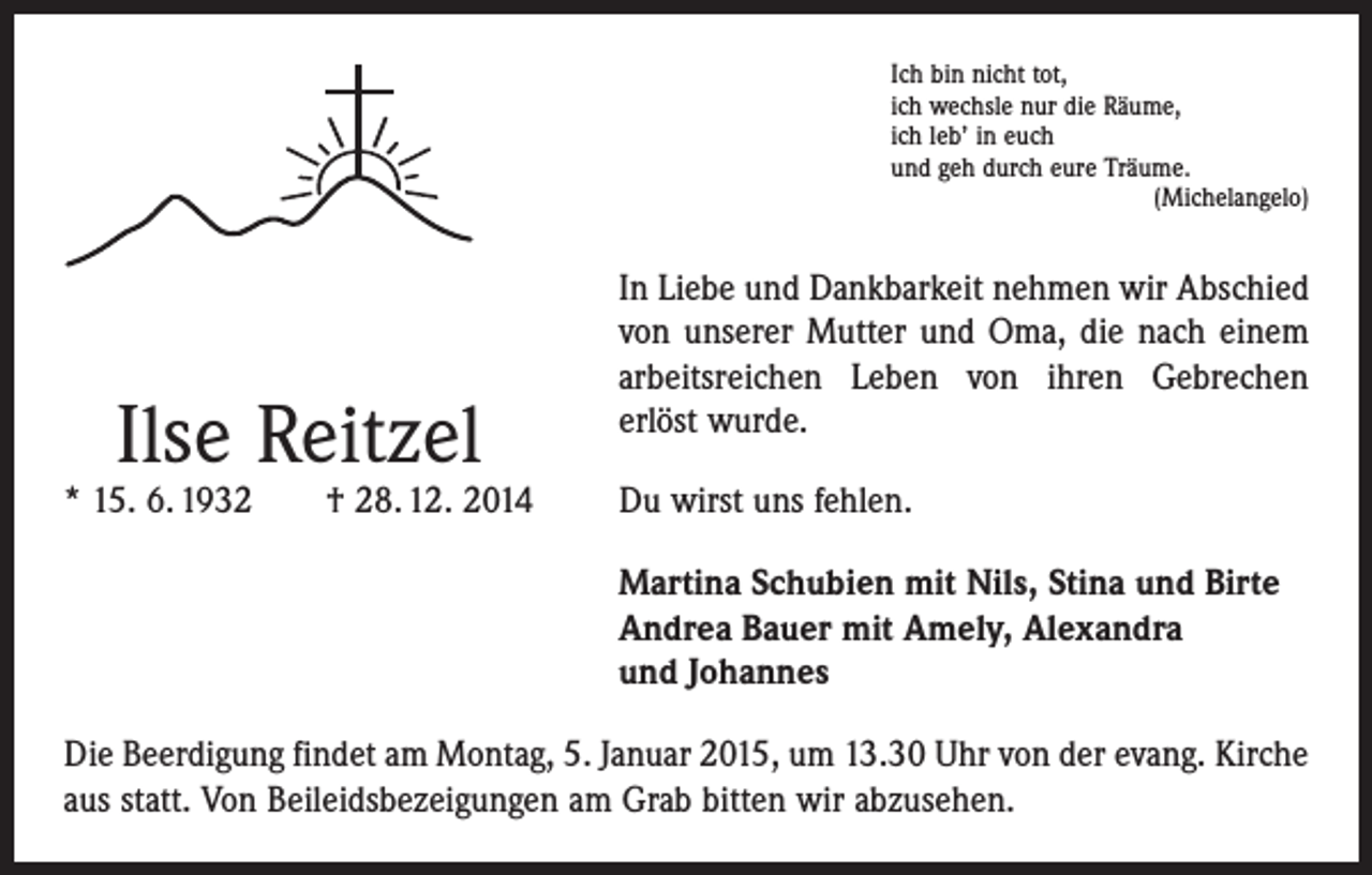 <p>Ich bin nicht tot,<br />ich wechsle nur die Räume,<br />ich leb’ in euch<br />und geh durch eure Träume.</p><p>(Michelangelo)</p><p>Ilse Reitzel</p><p>* 15. 6. 1932 † 28. 12. 2014</p><p>In Liebe und Dankbarkeit nehmen wir Abschied<br />von unserer Mutter und Oma, die nach einem<br />arbeits­reichen Leben von ihren Gebrechen<br />erlöst wurde.<br />Du wirst uns fehlen.<br />Martina Schubien mit Nils, Stina und Birte<br />Andrea Bauer mit Amely, Alexandra<br />und Johannes</p><p>Die Beerdigung findet am Montag, 5. Januar 2015, um 13.30 Uhr von der evang. Kirche<br />aus statt. Von Beileidsbezeigungen am Grab bitten wir abzusehen.</p>