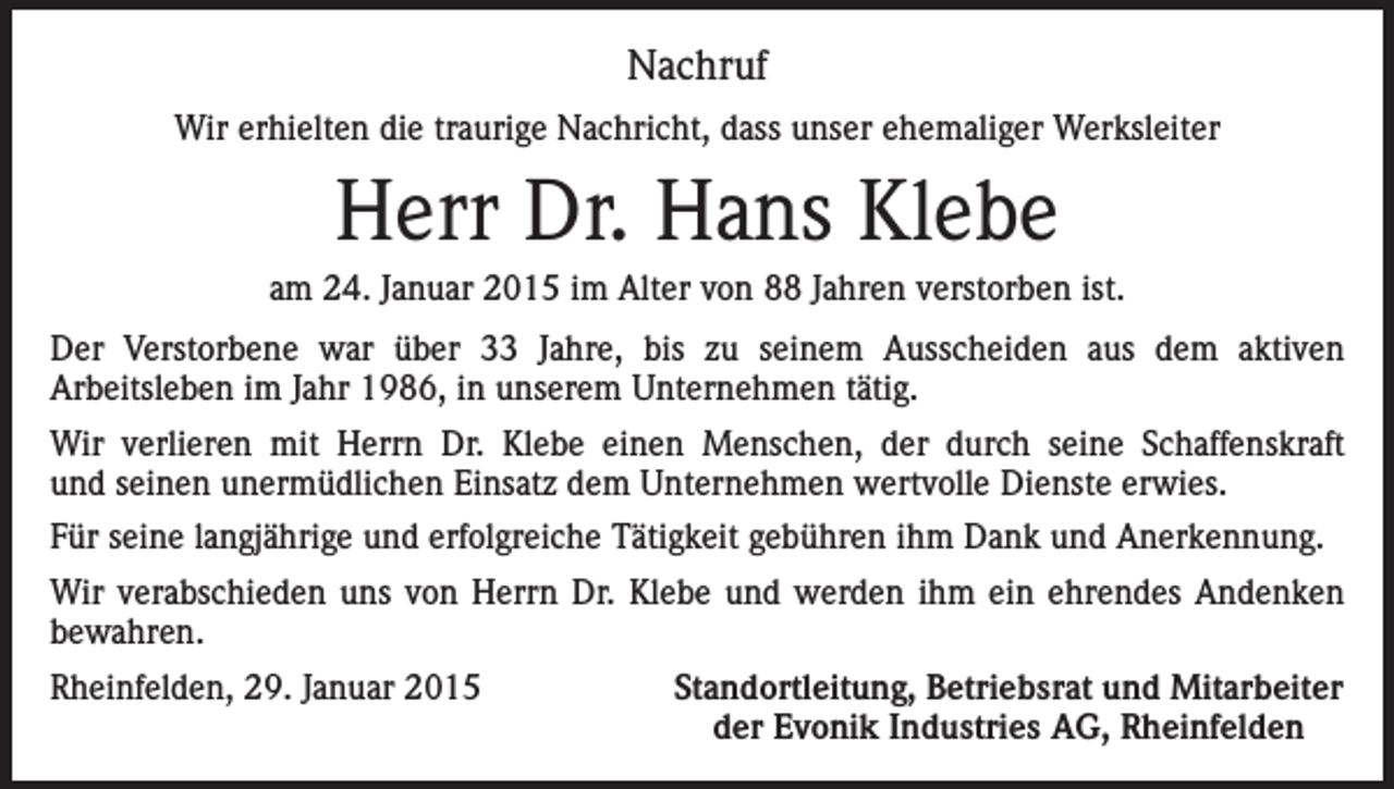 <p>Nachruf<br />Wir erhielten die traurige Nachricht, dass unser ehemaliger Werksleiter</p><p>Herr Dr. Hans Klebe<br />am 24. Januar 2015 im Alter von 88 Jahren verstorben ist.<br />Der Verstorbene war über 33 Jahre, bis zu seinem Ausscheiden aus dem aktiven<br />Arbeitsleben im Jahr 1986, in unserem Unternehmen tätig.<br />Wir verlieren mit Herrn Dr. Klebe einen Menschen, der durch seine Schaffenskraft<br />und seinen unermüdlichen Einsatz dem Unternehmen wertvolle Dienste erwies.<br />Für seine langjährige und erfolgreiche Tätigkeit gebühren ihm Dank und Anerkennung.<br />Wir verabschieden uns von Herrn Dr. Klebe und werden ihm ein ehrendes Andenken<br />bewahren.<br />Rheinfelden, 29. Januar 2015</p><p>Standortleitung, Betriebsrat und Mitarbeiter<br />der Evonik Industries AG, Rheinfelden</p>
