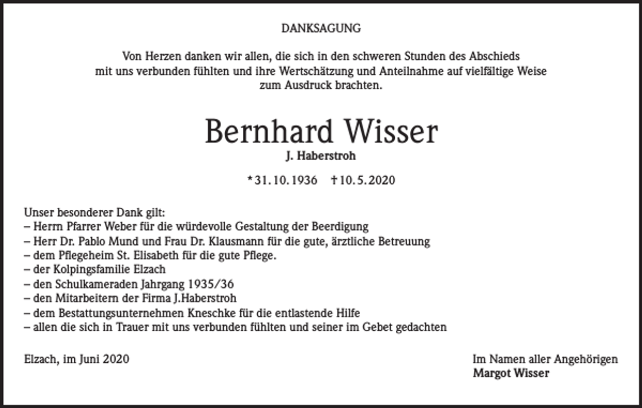 <p>DANKSAGUNG<br />Von Herzen danken wir allen, die sich in den schweren Stunden des Abschieds<br />mit uns verbunden fühlten und ihre Wertschätzung und Anteilnahme auf vielfältige Weise<br />zum Ausdruck brachten.</p><p>Bernhard Wisser<br />J. Haberstroh</p><p>* 31. 10. 1936</p><p>† 10. 5. 2020</p><p>Unser besonderer Dank gilt:<br />– Herrn Pfarrer Weber für die würdevolle Gestaltung der Beerdigung<br />– Herr Dr. Pablo Mund und Frau Dr. Klausmann für die gute, ärztliche Betreuung<br />– dem Pflegeheim St. Elisabeth für die gute Pflege.<br />– der Kolpingsfamilie Elzach<br />– den Schulkameraden Jahrgang 1935/36<br />– den Mitarbeitern der Firma J.Haberstroh<br />– dem Bestattungsunternehmen Kneschke für die entlastende Hilfe<br />– allen die sich in Trauer mit uns verbunden fühlten und seiner im Gebet gedachten<br />Elzach, im Juni 2020Im Namen aller Angehörigen</p><p>Margot Wisser</p>