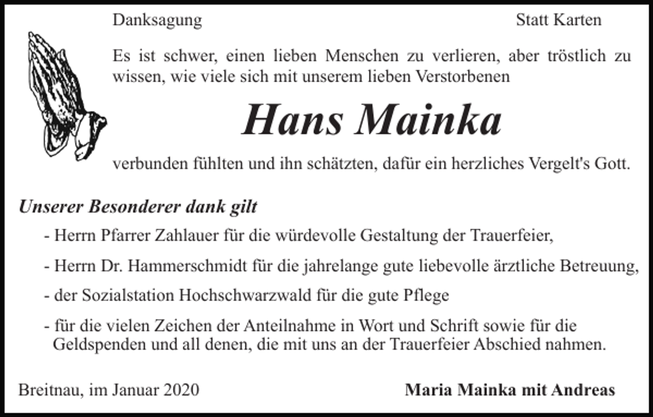 <p>Danksagung</p><p>Statt Karten</p><p>Es ist schwer, einen lieben Menschen zu verlieren, aber tröstlich zu<br />wissen, wie viele sich mit unserem lieben Verstorbenen</p><p>Hans Mainka<br />verbunden fühlten und ihn schätzten, dafür ein herzliches Vergelt's Gott.</p><p>Unserer Besonderer dank gilt<br />- Herrn Pfarrer Zahlauer für die würdevolle Gestaltung der Trauerfeier,<br />- Herrn Dr. Hammerschmidt für die jahrelange gute liebevolle ärztliche Betreuung,<br />- der Sozialstation Hochschwarzwald für die gute Pflege<br />- für die vielen Zeichen der Anteilnahme in Wort und Schrift sowie für die<br />Geldspenden und all denen, die mit uns an der Trauerfeier Abschied nahmen.<br />Breitnau, im Januar 2020</p><p>Maria Mainka mit Andreas</p>