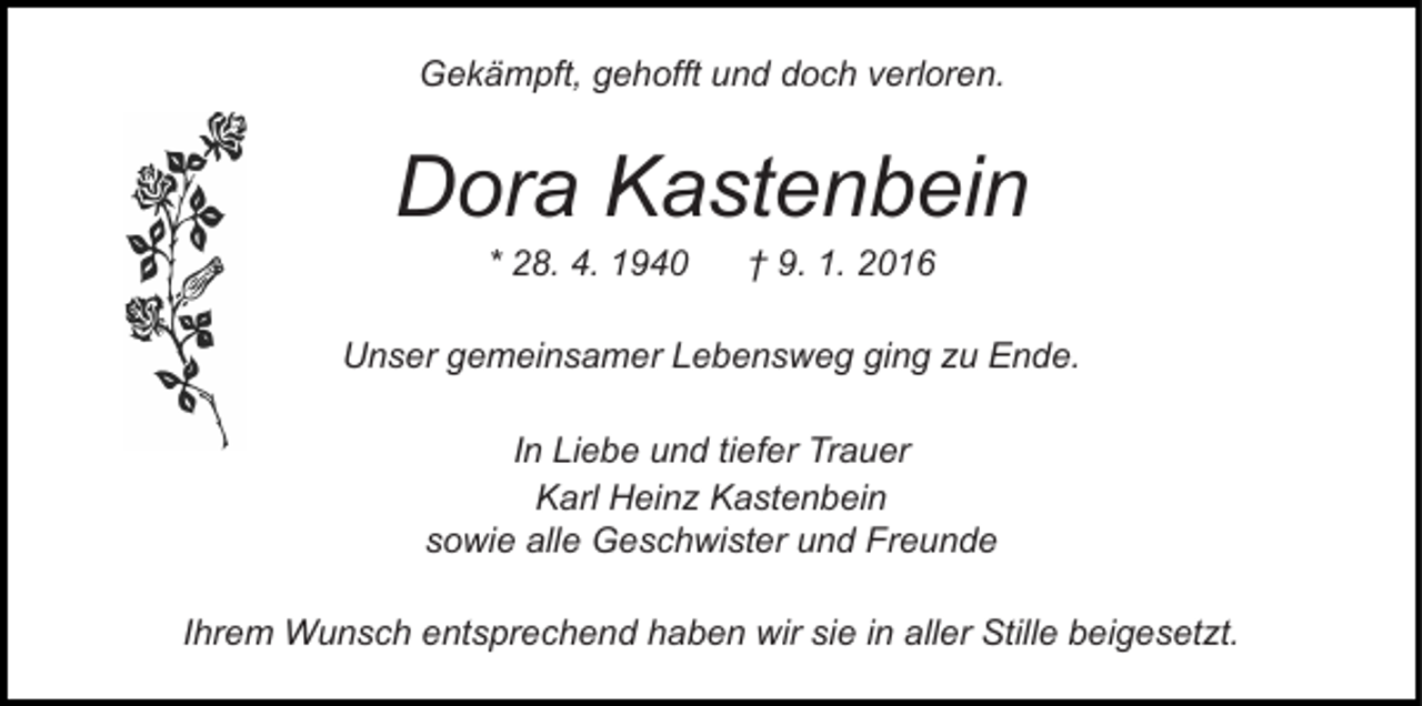 <p>Gekämpft, gehofft und doch verloren.</p><p>Dora Kastenbein<br />* 28. 4. 1940</p><p>† 9. 1. 2016</p><p>Unser gemeinsamer Lebensweg ging zu Ende.<br />In Liebe und tiefer Trauer<br />Karl Heinz Kastenbein<br />sowie alle Geschwister und Freunde<br />Ihrem Wunsch entsprechend haben wir sie in aller Stille beigesetzt.</p>