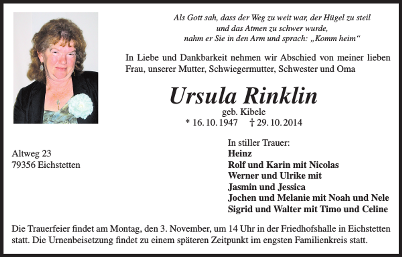 <p>Als Gott sah, dass der Weg zu weit war, der Hügel zu steil<br />und das Atmen zu schwer wurde,<br />nahm er Sie in den Arm und sprach: „Komm heim“</p><p>In Liebe und Dankbarkeit nehmen wir Abschied von meiner lieben<br />Frau, unserer Mutter, Schwiegermutter, Schwester und Oma</p><p>Ursula Rinklin<br />geb. Kibele<br />* 16. 10. 1947 † 29. 10. 2014</p><p>Altweg 23<br />79356 Eichstetten</p><p>In stiller Trauer:<br />Heinz<br />Rolf und Karin mit Nicolas<br />Werner und Ulrike mit<br />Jasmin und Jessica<br />Jochen und Melanie mit Noah und Nele<br />Sigrid und Walter mit Timo und Celine</p><p>Die Trauerfeier findet am Montag, den 3. November, um 14 Uhr in der Friedhofshalle in Eichstetten<br />statt. Die Urnenbeisetzung findet zu einem späteren Zeitpunkt im engsten Familienkreis statt.</p>