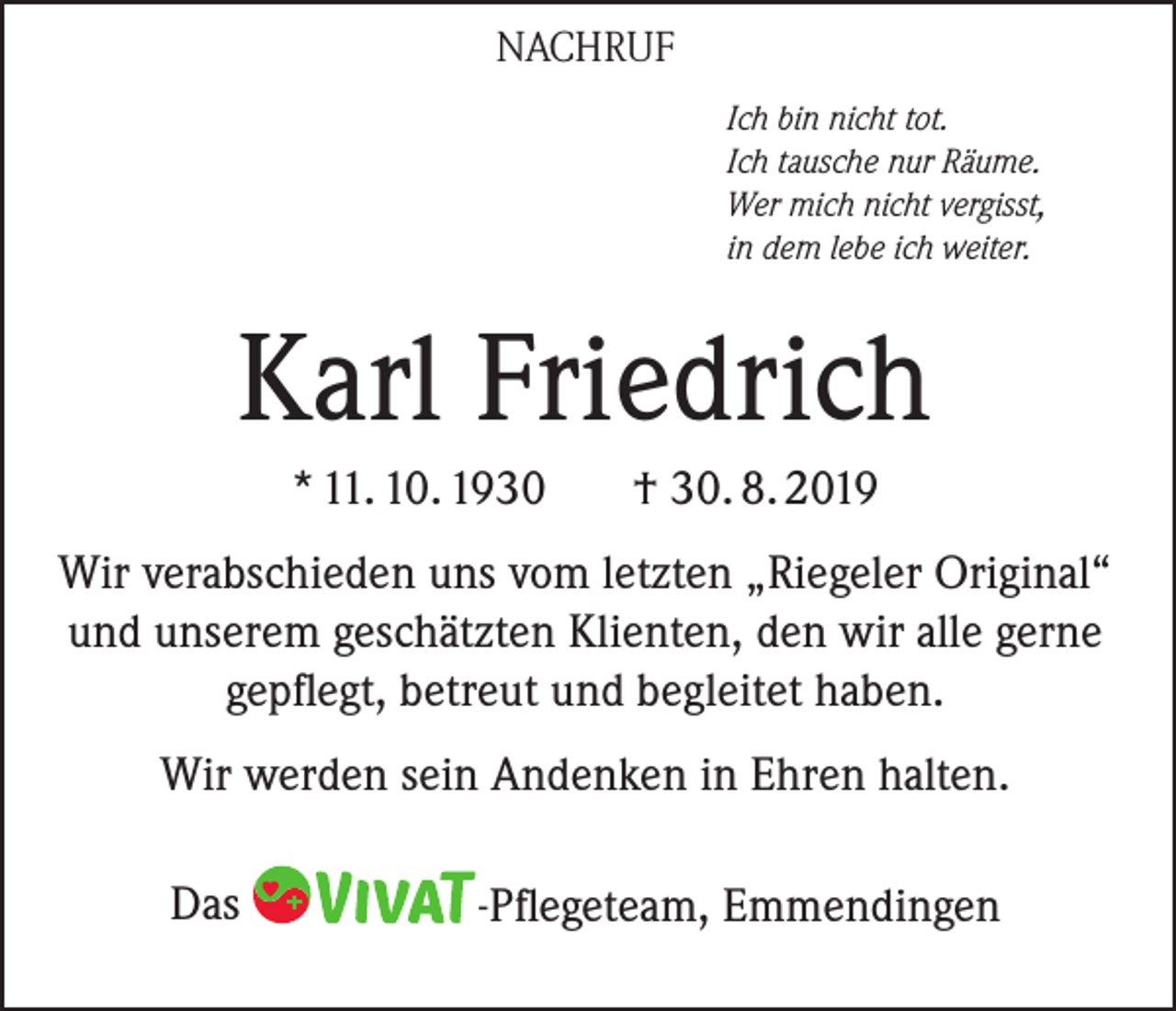 <p>NACHRUF<br />Ich bin nicht tot.<br />Ich tausche nur Räume.<br />Wer mich nicht vergisst,<br />in dem lebe ich weiter.</p><p>Karl Friedrich<br />* 11. 10. 1930</p><p>† 30. 8. 2019</p><p>Wir verabschieden uns vom letzten „Riegeler Original“<br />und unserem geschätzten Klienten, den wir alle gerne<br />gepflegt, betreut und begleitet haben.<br />Wir werden sein Andenken in Ehren halten.<br />Das</p><p>-Pflegeteam, Emmendingen</p>
