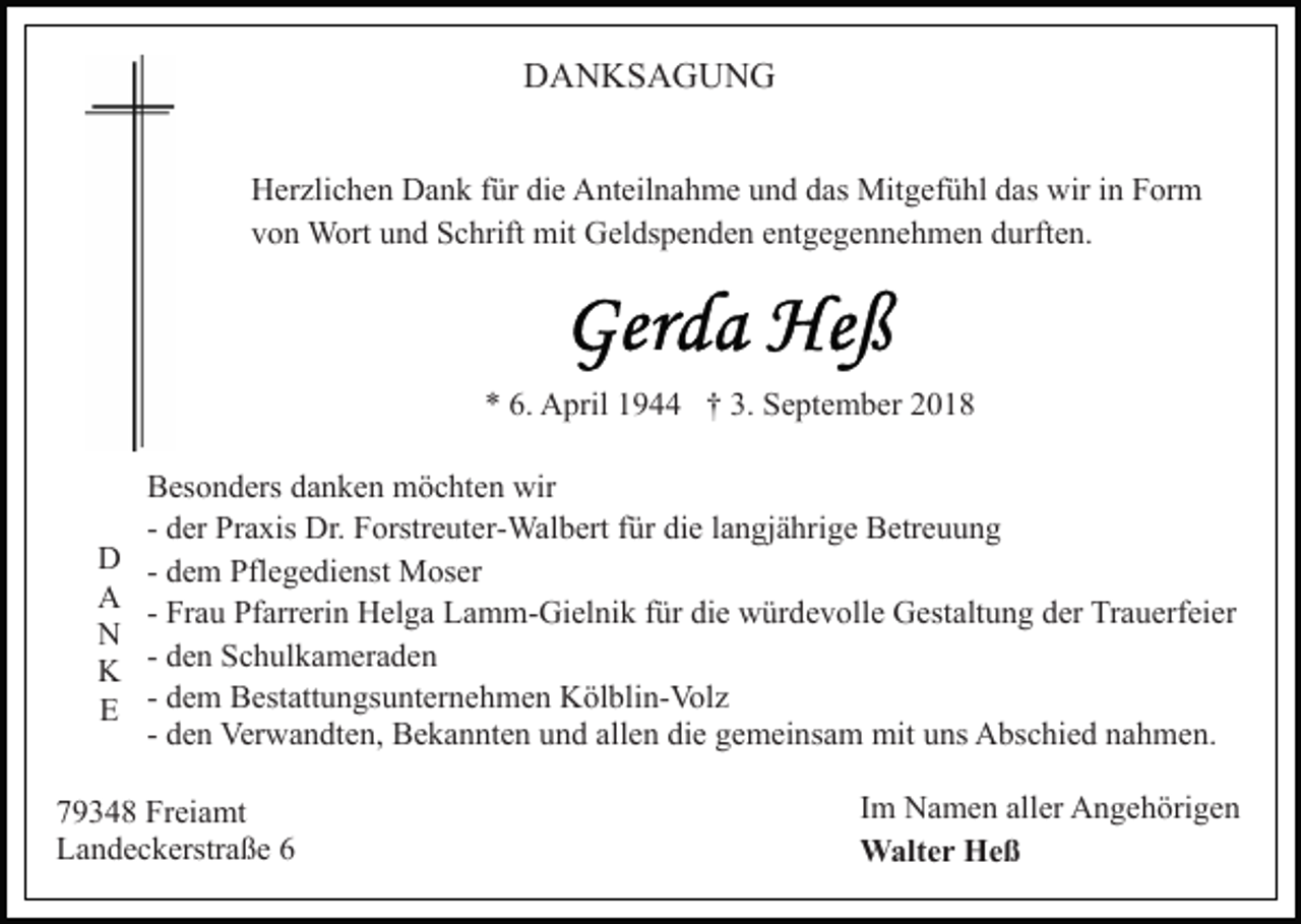 <p>DANKSAGUNG<br />Herzlichen Dank für die Anteilnahme und das Mitgefühl das wir in Form<br />von Wort und Schrift mit Geldspenden entgegennehmen durften.</p><p>* 6. April 1944 † 3. September 2018</p><p>D<br />A<br />N<br />K<br />E</p><p>Besonders danken möchten wir<br />- der Praxis Dr. Forstreuter-Walbert für die langjährige Betreuung<br />- dem Pflegedienst Moser<br />- Frau Pfarrerin Helga Lamm-Gielnik für die würdevolle Gestaltung der Trauerfeier<br />- den Schulkameraden<br />- dem Bestattungsunternehmen Kölblin-Volz<br />- den Verwandten, Bekannten und allen die gemeinsam mit uns Abschied nahmen.</p><p>79348 Freiamt<br />Landeckerstraße 6</p><p>Im Namen aller Angehörigen<br />Walter Heß</p>
