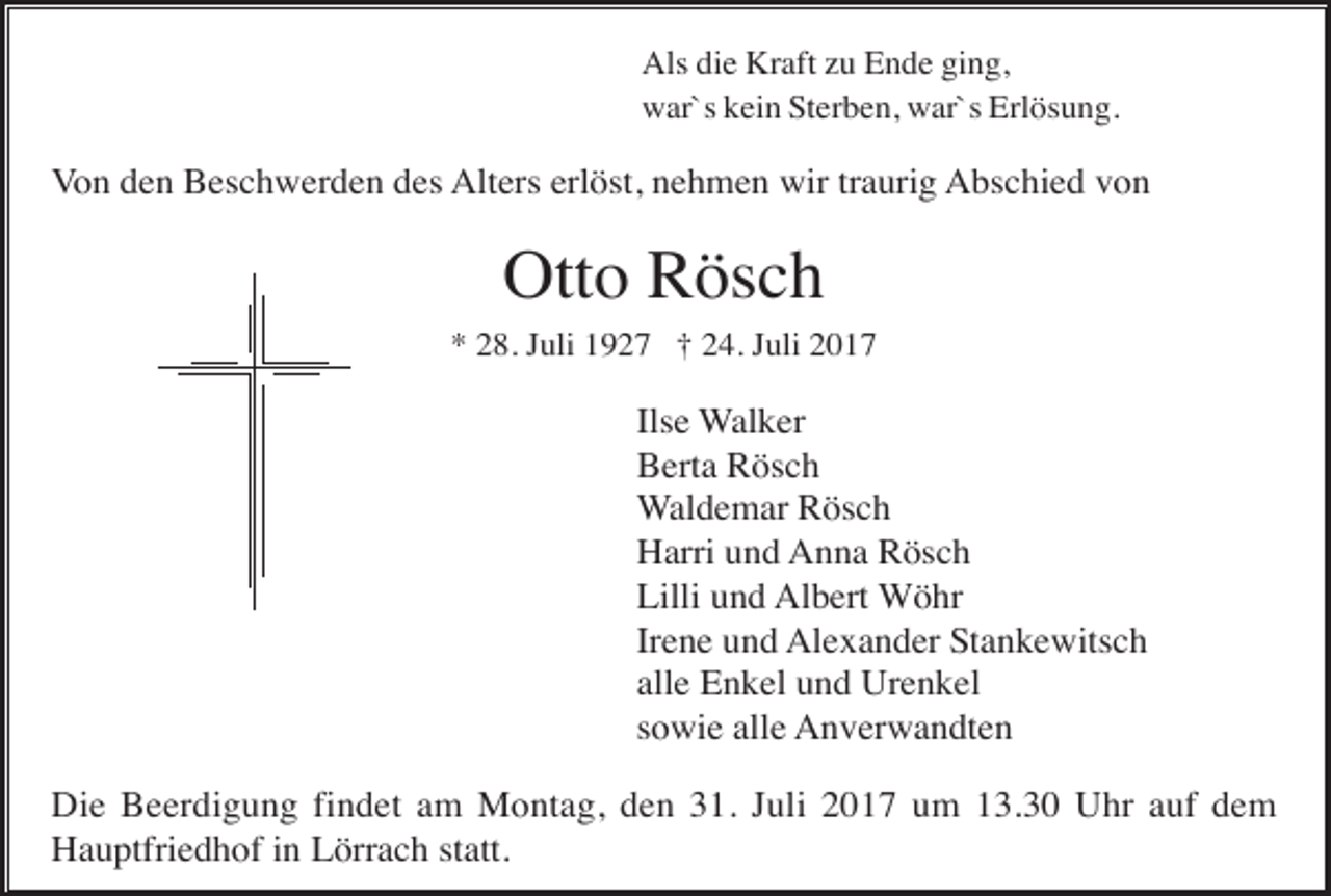 <p>Als die Kraft zu Ende ging,<br />war`s kein Sterben, war`s Erlösung.</p><p>Von den Beschwerden des Alters erlöst, nehmen wir traurig Abschied von</p><p>Otto Rösch<br />* 28. Juli 1927 † 24. Juli 2017</p><p>Ilse Walker<br />Berta Rösch<br />Waldemar Rösch<br />Harri und Anna Rösch<br />Lilli und Albert Wöhr<br />Irene und Alexander Stankewitsch<br />alle Enkel und Urenkel<br />sowie alle Anverwandten<br />Die Beerdigung findet am Montag, den 31. Juli 2017 um 13.30 Uhr auf dem<br />Hauptfriedhof in Lörrach statt.</p>