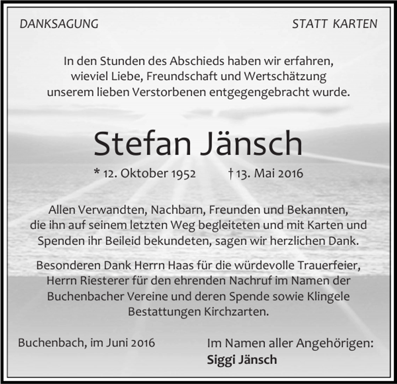 <p>DANKSAGUNG</p><p>STATT KARTEN</p><p>In den Stunden des Abschieds haben wir erfahren,<br />wieviel Liebe, Freundschaft und Wertschätzung<br />unserem lieben Verstorbenen entgegengebracht wurde.</p><p>Stefan Jänsch<br />* 12. Oktober 1952</p><p>† 13. Mai 2016</p><p>Allen Verwandten, Nachbarn, Freunden und Bekannten,<br />die ihn auf seinem letzten Weg begleiteten und mit Karten und<br />Spenden ihr Beileid bekundeten, sagen wir herzlichen Dank.<br />Besonderen Dank Herrn Haas für die würdevolle Trauerfeier,<br />Herrn Riesterer für den ehrenden Nachruf im Namen der<br />Buchenbacher Vereine und deren Spende sowie Klingele<br />Bestattungen Kirchzarten.<br />Buchenbach, im Juni 2016</p><p>Im Namen aller Angehörigen:<br />Siggi Jänsch</p>