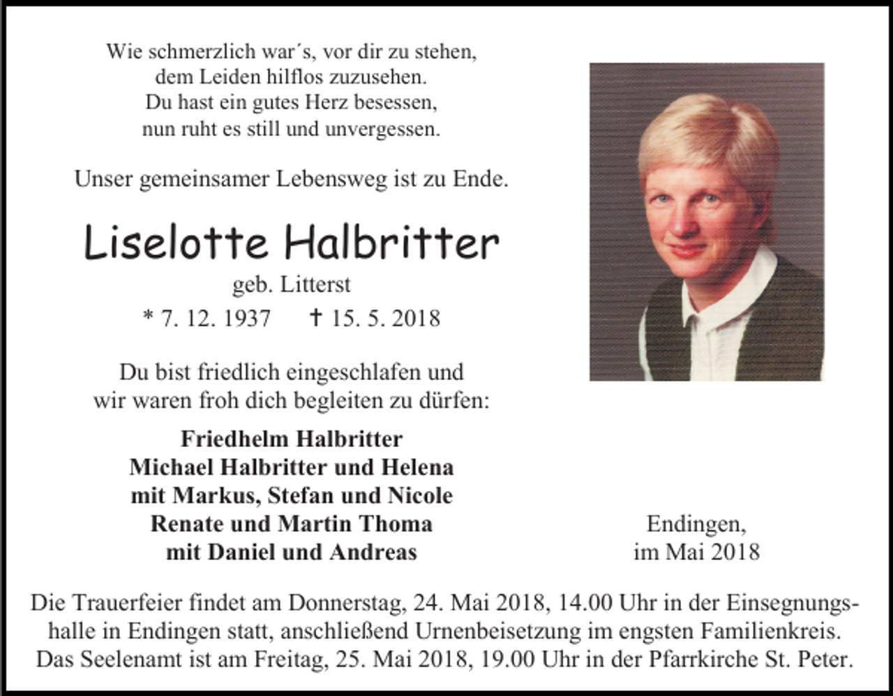<p>Wie schmerzlich war´s, vor dir zu stehen,<br />dem Leiden hilflos zuzusehen.<br />Du hast ein gutes Herz besessen,<br />nun ruht es still und unvergessen.</p><p>Unser gemeinsamer Lebensweg ist zu Ende.</p><p>Liselotte Halbritter<br />geb. Litterst<br />* 7. 12. 1937  15. 5. 2018<br />Du bist friedlich eingeschlafen und<br />wir waren froh dich begleiten zu dürfen:<br />Friedhelm Halbritter<br />Michael Halbritter und Helena<br />mit Markus, Stefan und Nicole<br />Renate und Martin Thoma<br />mit Daniel und Andreas</p><p>Endingen,<br />im Mai 2018</p><p>Die Trauerfeier findet am Donnerstag, 24. Mai 2018, 14.00 Uhr in der Einsegnungshalle in Endingen statt, anschließend Urnenbeisetzung im engsten Familienkreis.<br />Das Seelenamt ist am Freitag, 25. Mai 2018, 19.00 Uhr in der Pfarrkirche St. Peter.</p>