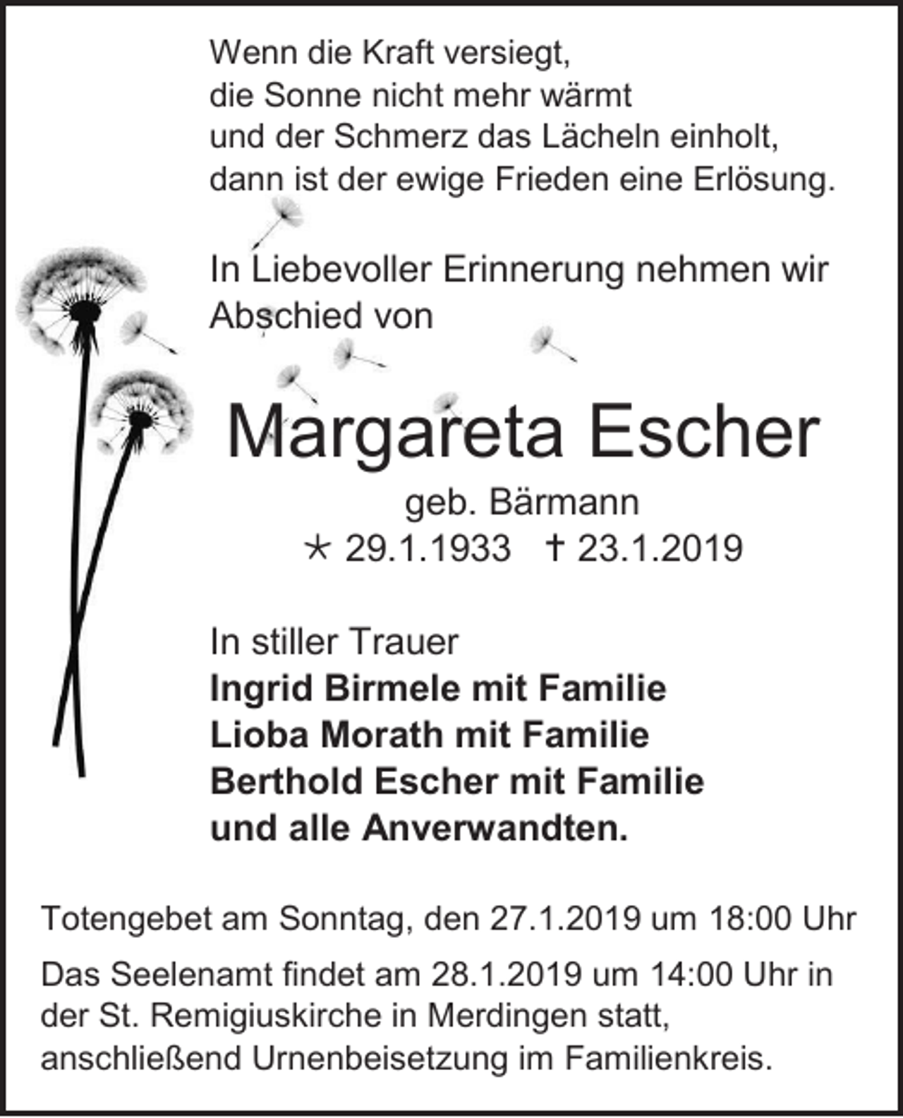 <p>Wenn die Kraft versiegt,<br />die Sonne nicht mehr wärmt<br />und der Schmerz das Lächeln einholt,<br />dann ist der ewige Frieden eine Erlösung.</p><p>In Liebevoller Erinnerung nehmen wir<br />Abschied von</p><p>Margareta Escher<br />geb. Bärmann<br /> 29.1.1933  23.1.2019<br />In stiller Trauer<br />Ingrid Birmele mit Familie<br />Lioba Morath mit Familie<br />Berthold Escher mit Familie<br />und alle Anverwandten.<br />Totengebet am Sonntag, den 27.1.2019 um 18:00 Uhr<br />Das Seelenamt findet am 28.1.2019 um 14:00 Uhr in<br />der St. Remigiuskirche in Merdingen statt,<br />anschließend Urnenbeisetzung im Familienkreis.</p>