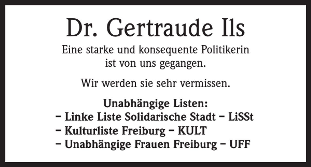 <p>Dr. Gertraude Ils</p><p>Eine starke und konsequente Politikerin<br />ist von uns gegangen.<br />Wir werden sie sehr vermissen.<br />Unabhängige Listen:<br />– Linke Liste Solidarische Stadt – LiSSt<br />– Kulturliste Freiburg – KULT<br />– Unabhängige Frauen Freiburg – UFF</p>