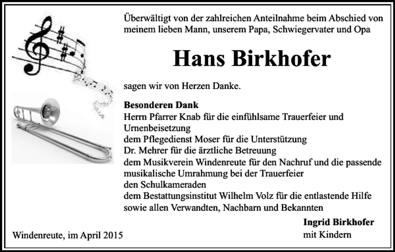 <p>Überwältigt von der zahlreichen Anteilnahme beim Abschied von<br />meinem lieben Mann, unserem Papa, Schwiegervater und Opa</p><p>Hans Birkhofer<br />sagen wir von Herzen Danke.<br />Besonderen Dank<br />Herrn Pfarrer Knab für die einfühlsame Trauerfeier und<br />Urnenbeisetzung<br />dem Pflegedienst Moser für die Unterstützung<br />Dr. Mehrer für die ärztliche Betreuung<br />dem Musikverein Windenreute für den Nachruf und die passende<br />musikalische Umrahmung bei der Trauerfeier<br />den Schulkameraden<br />dem Bestattungsinstitut Wilhelm Volz für die entlastende Hilfe<br />sowie allen Verwandten, Nachbarn und Bekannten<br />Ingrid Birkhofer<br />mit Kindern<br />Windenreute, im April 2015</p>